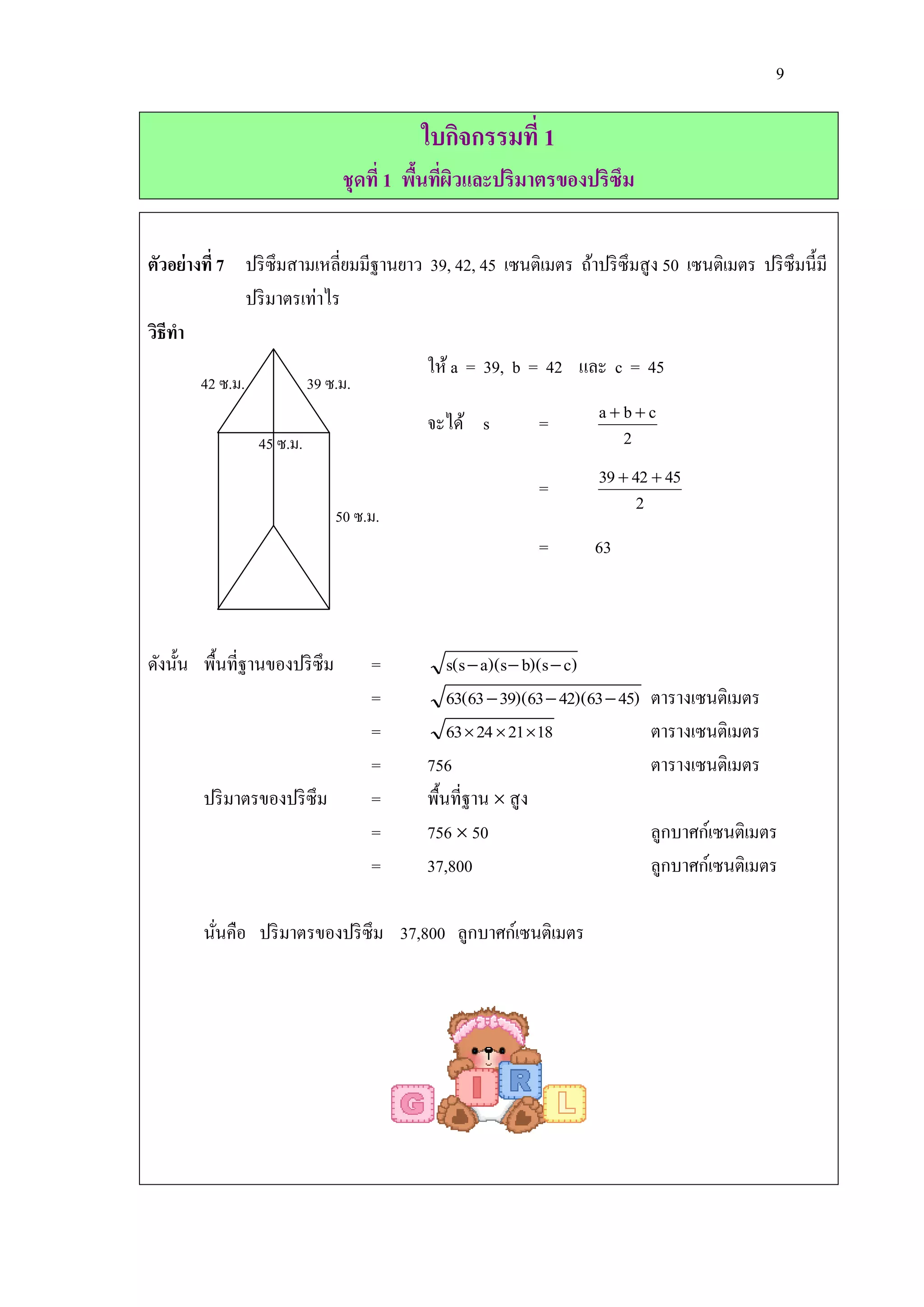 9

                                         ใบกิจกรรมที่ 1
                                ชุดที่ 1 พืนทีผวและปริมาตรของปริซึม
                                           ้ ่ ิ


ตัวอย่างที่ 7 ปริ ซึมสามเหลี่ยมมีฐานยาว 39, 42, 45 เซนติเมตร ถ้าปริ ซึมสู ง 50 เซนติเมตร ปริ ซึมนี้มี
              ปริ มาตรเท่าไร
วิธีทา
                                        ให้ a = 39, b = 42 และ c = 45
       42 ซ.ม.             39 ซ.ม.
                                          จะได้ s          =        abc
                 45 ซ.ม.                                              2

                                                           =        39  42  45
                                                                          2
                               50 ซ.ม.
                                                           =        63



ดังนั้น พื้นที่ฐานของปริ ซึม         =        s(s  a)(s  b)(s  c)
                                     =        63(63  39)(63  42)(63  45)   ตารางเซนติเมตร
                                     =        63  24  21 18                ตารางเซนติเมตร
                                     =    756                                 ตารางเซนติเมตร
        ปริ มาตรของปริ ซึม           =    พื้นที่ฐาน  สู ง
                                     =    756  50                            ลูกบาศก์เซนติเมตร
                                     =    37,800                              ลูกบาศก์เซนติเมตร

        นันคือ ปริ มาตรของปริ ซึม 37,800 ลูกบาศก์เซนติเมตร
          ่
 