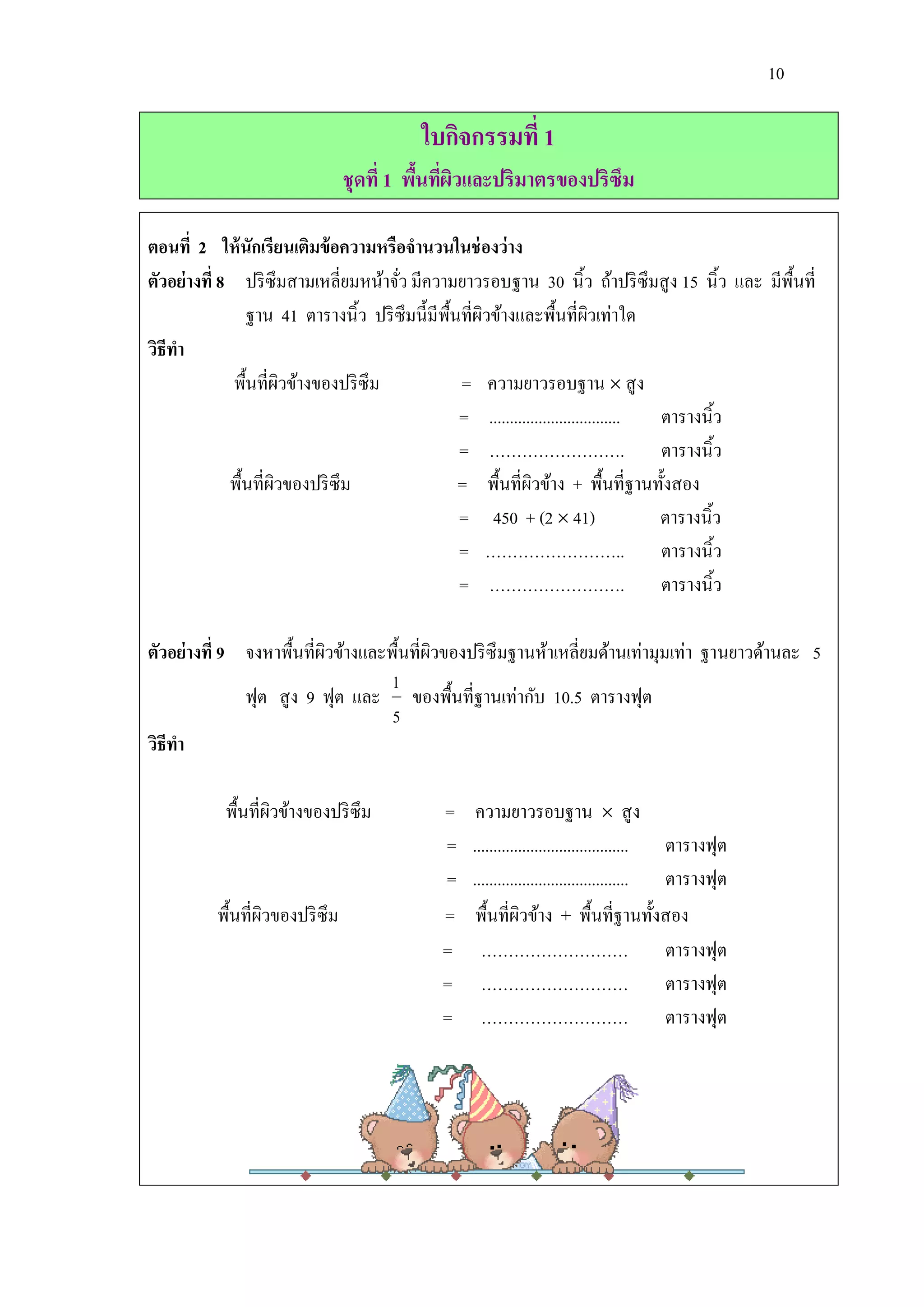 10

                                         ใบกิจกรรมที่ 1
                                ชุดที่ 1 พืนทีผวและปริมาตรของปริซึม
                                           ้ ่ ิ

ตอนที่ 2 ให้ นักเรียนเติมข้ อความหรือจานวนในช่ องว่าง
ตัวอย่างที่ 8 ปริ ซึมสามเหลี่ยมหน้าจัว มีความยาวรอบฐาน 30 นิ้ว ถ้าปริ ซึมสู ง 15 นิ้ว และ มีพ้ืนที่
                                     ่
                ฐาน 41 ตารางนิ้ว ปริ ซึมนี้มีพ้ืนที่ผวข้างและพื้นที่ผวเท่าใด
                                                     ิ                     ิ
วิธีทา
             พื้นที่ผวข้างของปริ ซึม
                       ิ                         = ความยาวรอบฐาน  สู ง
                                                 = ................................ ตารางนิ้ว
                                                 = ……………………. ตารางนิ้ว
             พื้นที่ผวของปริ ซึม
                     ิ                           = พื้นที่ผวข้าง + พื้นที่ฐานทั้งสอง
                                                             ิ
                                                 = 450 + (2  41)                   ตารางนิ้ว
                                                 = …………………….. ตารางนิ้ว
                                                 = ……………………. ตารางนิ้ว

ตัวอย่างที่ 9 จงหาพื้นที่ผวข้างและพื้นที่ผวของปริ ซึมฐานห้าเหลี่ยมด้านเท่ามุมเท่า ฐานยาวด้านละ 5
                          ิ               ิ
                                   1
              ฟุต สู ง 9 ฟุต และ ของพื้นที่ฐานเท่ากับ 10.5 ตารางฟุต
                                   5
วิธีทา

           พื้นที่ผวข้างของปริ ซึม
                   ิ                        =    ความยาวรอบฐาน  สู ง
                                            =   ...................................... ตารางฟุต
                                            =   ...................................... ตารางฟุต
          พื้นที่ผวของปริ ซึม
                  ิ                         =    พื้นที่ผวข้าง + พื้นที่ฐานทั้งสอง
                                                           ิ
                                            =     ……………………… ตารางฟุต
                                            =     ……………………… ตารางฟุต
                                            =     ……………………… ตารางฟุต
 