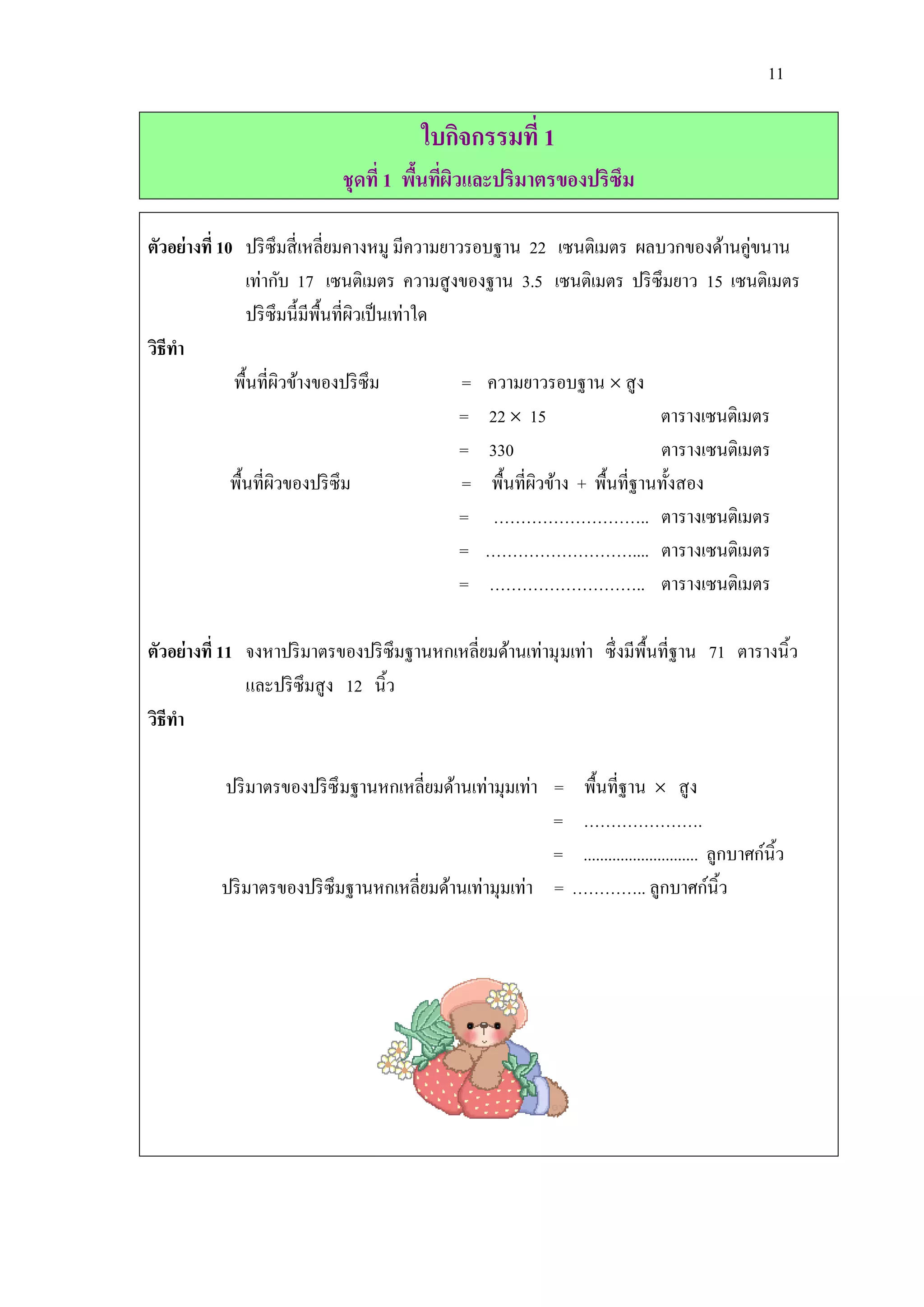 11

                                        ใบกิจกรรมที่ 1
                            ชุดที่ 1 พืนทีผวและปริมาตรของปริซึม
                                       ้ ่ ิ

ตัวอย่างที่ 10 ปริ ซึมสี่ เหลี่ยมคางหมู มีความยาวรอบฐาน 22 เซนติเมตร ผลบวกของด้านคู่ขนาน
                 เท่ากับ 17 เซนติเมตร ความสู งของฐาน 3.5 เซนติเมตร ปริ ซึมยาว 15 เซนติเมตร
                 ปริ ซึมนี้มีพ้ืนที่ผวเป็ นเท่าใด
                                     ิ
วิธีทา
              พื้นที่ผวข้างของปริ ซึม
                        ิ                         = ความยาวรอบฐาน  สู ง
                                                  = 22  15                   ตารางเซนติเมตร
                                                  = 330                       ตารางเซนติเมตร
              พื้นที่ผวของปริ ซึม
                      ิ                           = พื้นที่ผวข้าง + พื้นที่ฐานทั้งสอง
                                                            ิ
                                                  = ……………………….. ตารางเซนติเมตร
                                                  = ……………………….... ตารางเซนติเมตร
                                                  = ……………………….. ตารางเซนติเมตร

ตัวอย่างที่ 11 จงหาปริ มาตรของปริ ซึมฐานหกเหลี่ยมด้านเท่ามุ มเท่า ซึ่ งมีพ้ืนที่ฐาน 71 ตารางนิ้ว
               และปริ ซึมสู ง 12 นิ้ว
วิธีทา

          ปริ มาตรของปริ ซึมฐานหกเหลี่ยมด้านเท่ามุมเท่า =      พื้นที่ฐาน  สู ง
                                                        =      ………………….
                                                        =      ............................ ลูกบาศก์นิ้ว
          ปริ มาตรของปริ ซึมฐานหกเหลี่ยมด้านเท่ามุมเท่า =     ………….. ลูกบาศก์นิ้ว
 
