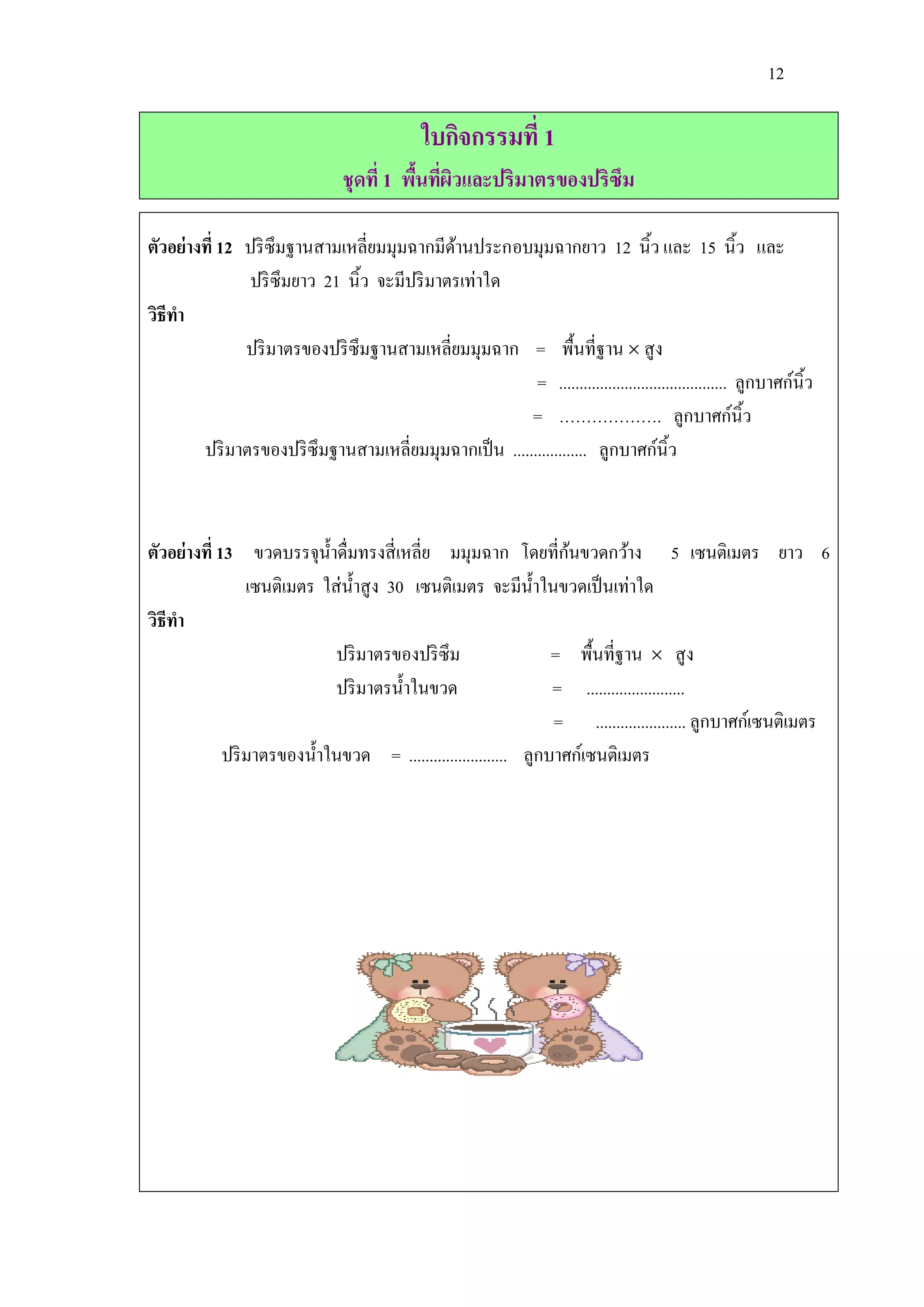 12

                                              ใบกิจกรรมที่ 1
                                 ชุดที่ 1 พืนทีผวและปริมาตรของปริซึม
                                            ้ ่ ิ

ตัวอย่างที่ 12 ปริ ซึมฐานสามเหลี่ยมมุมฉากมีดานประกอบมุมฉากยาว 12 นิ้ว และ 15 นิ้ว และ
                                              ้
                ปริ ซึมยาว 21 นิ้ว จะมีปริ มาตรเท่าใด
วิธีทา
               ปริ มาตรของปริ ซึมฐานสามเหลี่ยมมุมฉาก = พื้นที่ฐาน  สู ง
                                                         = ......................................... ลูกบาศก์นิ้ว
                                                        = ………………. ลูกบาศก์นิ้ว
        ปริ มาตรของปริ ซึมฐานสามเหลี่ยมมุมฉากเป็ น .................. ลูกบาศก์นิ้ว



                                                                   ้
ตัวอย่างที่ 13 ขวดบรรจุน้ าดื่มทรงสี่ เหลี่ย มมุมฉาก โดยที่กนขวดกว้าง 5 เซนติเมตร ยาว 6
                 เซนติเมตร ใส่ น้ าสู ง 30 เซนติเมตร จะมีน้ าในขวดเป็ นเท่าใด
วิธีทา
                             ปริ มาตรของปริ ซึม                  = พื้นที่ฐาน  สู ง
                             ปริ มาตรน้ าในขวด                   = ........................
                                                                 = ...................... ลูกบาศก์เซนติเมตร
             ปริ มาตรของน้ าในขวด = ........................ ลูกบาศก์เซนติเมตร
 