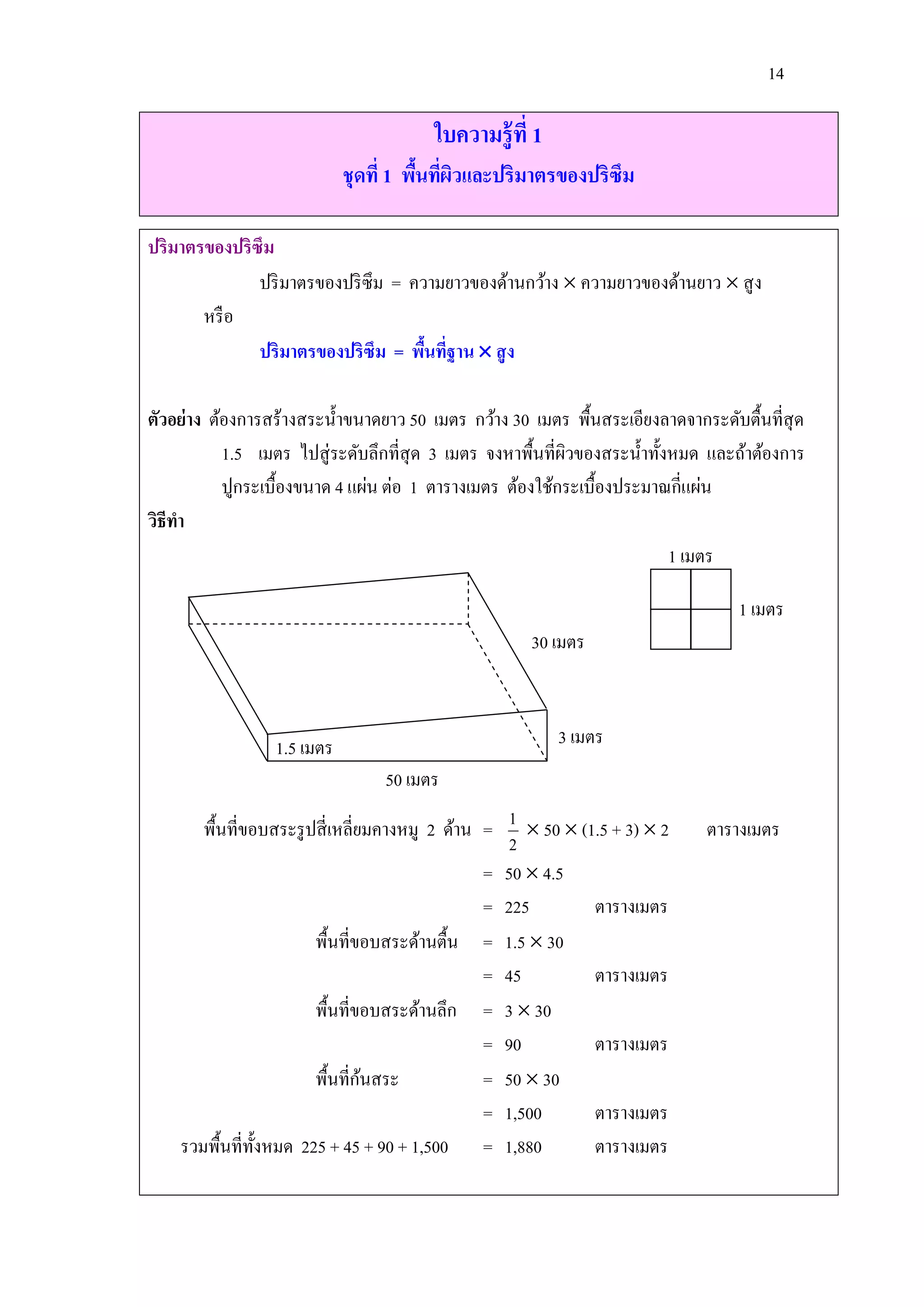 14

                                        ใบความรู้ที่ 1
                            ชุดที่ 1 พืนทีผวและปริมาตรของปริซึม
                                       ้ ่ ิ

ปริมาตรของปริซึม
              ปริ มาตรของปริ ซึม = ความยาวของด้านกว้าง  ความยาวของด้านยาว  สู ง
       หรื อ
              ปริมาตรของปริซึม = พืนทีฐาน  สู ง
                                     ้ ่

ตัวอย่าง ต้องการสร้างสระน้ าขนาดยาว 50 เมตร กว้าง 30 เมตร พื้นสระเอียงลาดจากระดับตื้นที่สุด
           1.5 เมตร ไปสู่ ระดับลึกที่สุด 3 เมตร จงหาพื้นที่ผวของสระน้ าทั้งหมด และถ้าต้องการ
                                                            ิ
           ปูกระเบื้องขนาด 4 แผ่น ต่อ 1 ตารางเมตร ต้องใช้กระเบื้องประมาณกี่แผ่น
วิธีทา
                                                                           1 เมตร

                                                                                  1 เมตร
                                                     30 เมตร



                 1.5 เมตร                                3 เมตร
                                 50 เมตร

       พื้นที่ขอบสระรู ปสี่ เหลี่ยมคางหมู 2 ด้าน = 1  50  (1.5 + 3)  2     ตารางเมตร
                                                    2
                                                 = 50  4.5
                                                 = 225        ตารางเมตร
                        พื้นที่ขอบสระด้านตื้น = 1.5  30
                                                 = 45         ตารางเมตร
                        พื้นที่ขอบสระด้านลึก = 3  30
                                                 = 90         ตารางเมตร
                                  ้
                        พื้นที่กนสระ             = 50  30
                                                 = 1,500      ตารางเมตร
    รวมพื้นที่ท้ งหมด 225 + 45 + 90 + 1,500 = 1,880
                 ั                                            ตารางเมตร
 