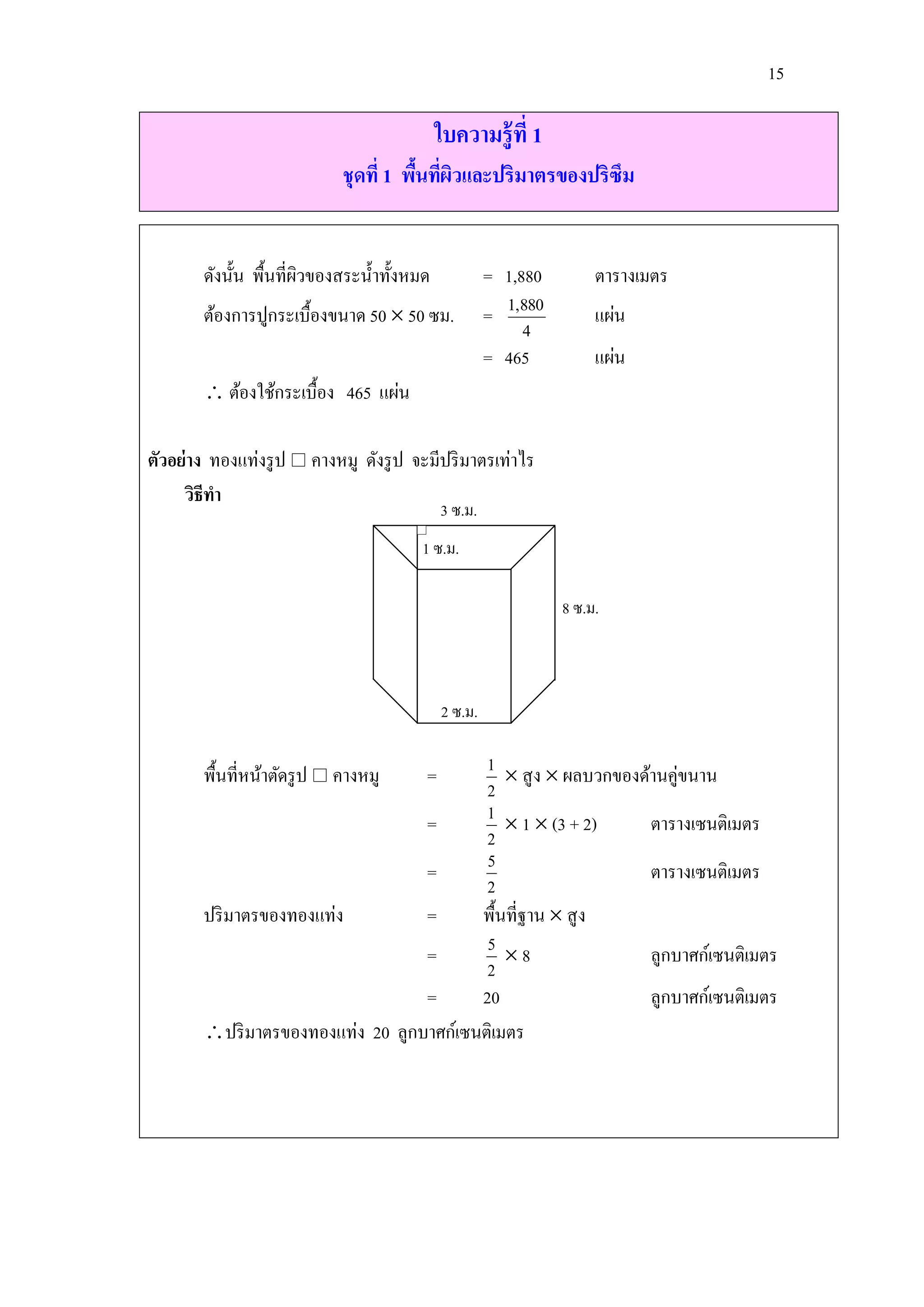 15

                                             ใบความรู้ที่ 1
                             ชุดที่ 1 พืนทีผวและปริมาตรของปริซึม
                                        ้ ่ ิ


        ดังนั้น พื้นที่ผวของสระน้ าทั้งหมด
                        ิ                             = 1,880        ตารางเมตร
        ต้องการปูกระเบื้องขนาด 50  50 ซม.            = 1,880        แผ่น
                                                           4
                                                      = 465          แผ่น
         ต้องใช้กระเบื้อง 465 แผ่น

ตัวอย่าง ทองแท่งรู ป  คางหมู ดังรู ป จะมีปริ มาตรเท่าไร
     วิธีทา
                                             3 ซ.ม.
                                        1 ซ.ม.

                                                                8 ซ.ม.



                                             2 ซ.ม.

        พื้นที่หน้าตัดรู ป  คางหมู      = 1  สู ง  ผลบวกของด้านคู่ขนาน
                                           2
                                   =       1  1  (3 + 2)      ตารางเซนติเมตร
                                           2
                                   =       5                    ตารางเซนติเมตร
                                           2
        ปริ มาตรของทองแท่ง         =      พื้นที่ฐาน  สู ง
                                   =       5 8                 ลูกบาศก์เซนติเมตร
                                           2
                                   =      20                    ลูกบาศก์เซนติเมตร
        ปริ มาตรของทองแท่ง 20 ลูกบาศก์เซนติเมตร
 