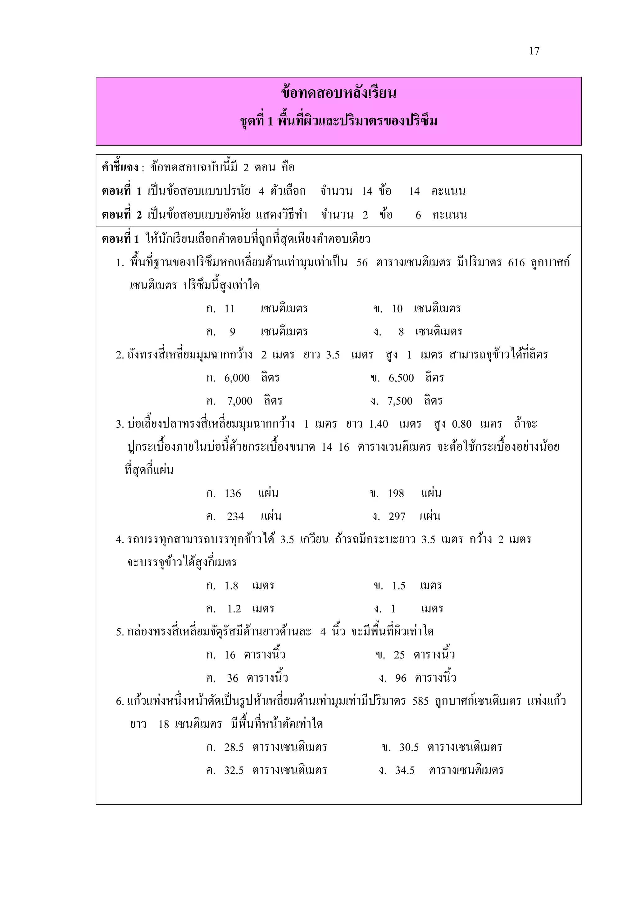 17

                                      ข้ อทดสอบหลังเรียน
                             ชุดที่ 1 พืนทีผวและปริมาตรของปริซึม
                                        ้ ่ ิ

คาชี้แจง : ข้อทดสอบฉบับนี้มี 2 ตอน คือ
ตอนที่ 1 เป็ นข้อสอบแบบปรนัย 4 ตัวเลือก จานวน 14 ข้อ 14 คะแนน
ตอนที่ 2 เป็ นข้อสอบแบบอัตนัย แสดงวิธีทา จานวน 2 ข้อ 6 คะแนน
ตอนที่ 1 ให้นกเรี ยนเลือกคาตอบที่ถูกที่สุดเพียงคาตอบเดียว
                 ั
  1. พื้นที่ฐานของปริ ซึมหกเหลี่ยมด้านเท่ามุมเท่าเป็ น 56 ตารางเซนติเมตร มีปริ มาตร 616 ลูกบาศก์
       เซนติเมตร ปริ ซึมนี้สูงเท่าใด
                        ก. 11 เซนติเมตร                       ข. 10 เซนติเมตร
                        ค. 9 เซนติเมตร                        ง. 8 เซนติเมตร
  2. ถังทรงสี่ เหลี่ยมมุมฉากกว้าง 2 เมตร ยาว 3.5 เมตร สู ง 1 เมตร สามารถจุขาวได้กี่ลิตร้
                        ก. 6,000 ลิตร                        ข. 6,500 ลิตร
                        ค. 7,000 ลิตร                        ง. 7,500 ลิตร
  3. บ่อเลี้ยงปลาทรงสี่ เหลี่ยมมุมฉากกว้าง 1 เมตร ยาว 1.40 เมตร สู ง 0.80 เมตร ถ้าจะ
      ปูกระเบื้องภายในบ่อนี้ดวยกระเบื้องขนาด 14 16 ตารางเวนติเมตร จะต้อใช้กระเบื้องอย่างน้อย
                               ้
      ที่สุดกี่แผ่น
                        ก. 136 แผ่น                          ข. 198 แผ่น
                        ค. 234 แผ่น                          ง. 297 แผ่น
  4. รถบรรทุกสามารถบรรทุกข้าวได้ 3.5 เกวียน ถ้ารถมีกระบะยาว 3.5 เมตร กว้าง 2 เมตร
      จะบรรจุขาวได้สูงกี่เมตร
                   ้
                        ก. 1.8 เมตร                           ข. 1.5 เมตร
                        ค. 1.2 เมตร                           ง. 1 เมตร
  5. กล่องทรงสี่ เหลี่ยมจัตุรัสมีดานยาวด้านละ 4 นิ้ว จะมีพ้ืนที่ผวเท่าใด
                                   ้                                ิ
                        ก. 16 ตารางนิ้ว                       ข. 25 ตารางนิ้ว
                        ค. 36 ตารางนิ้ว                        ง. 96 ตารางนิ้ว
  6. แก้วแท่งหนึ่งหน้าตัดเป็ นรู ปห้าเหลี่ยมด้านเท่ามุมเท่ามีปริ มาตร 585 ลูกบาศก์เซนติเมตร แท่งแก้ว
       ยาว 18 เซนติเมตร มีพ้ืนที่หน้าตัดเท่าใด
                        ก. 28.5 ตารางเซนติเมตร                  ข. 30.5 ตารางเซนติเมตร
                        ค. 32.5 ตารางเซนติเมตร                 ง. 34.5 ตารางเซนติเมตร
 