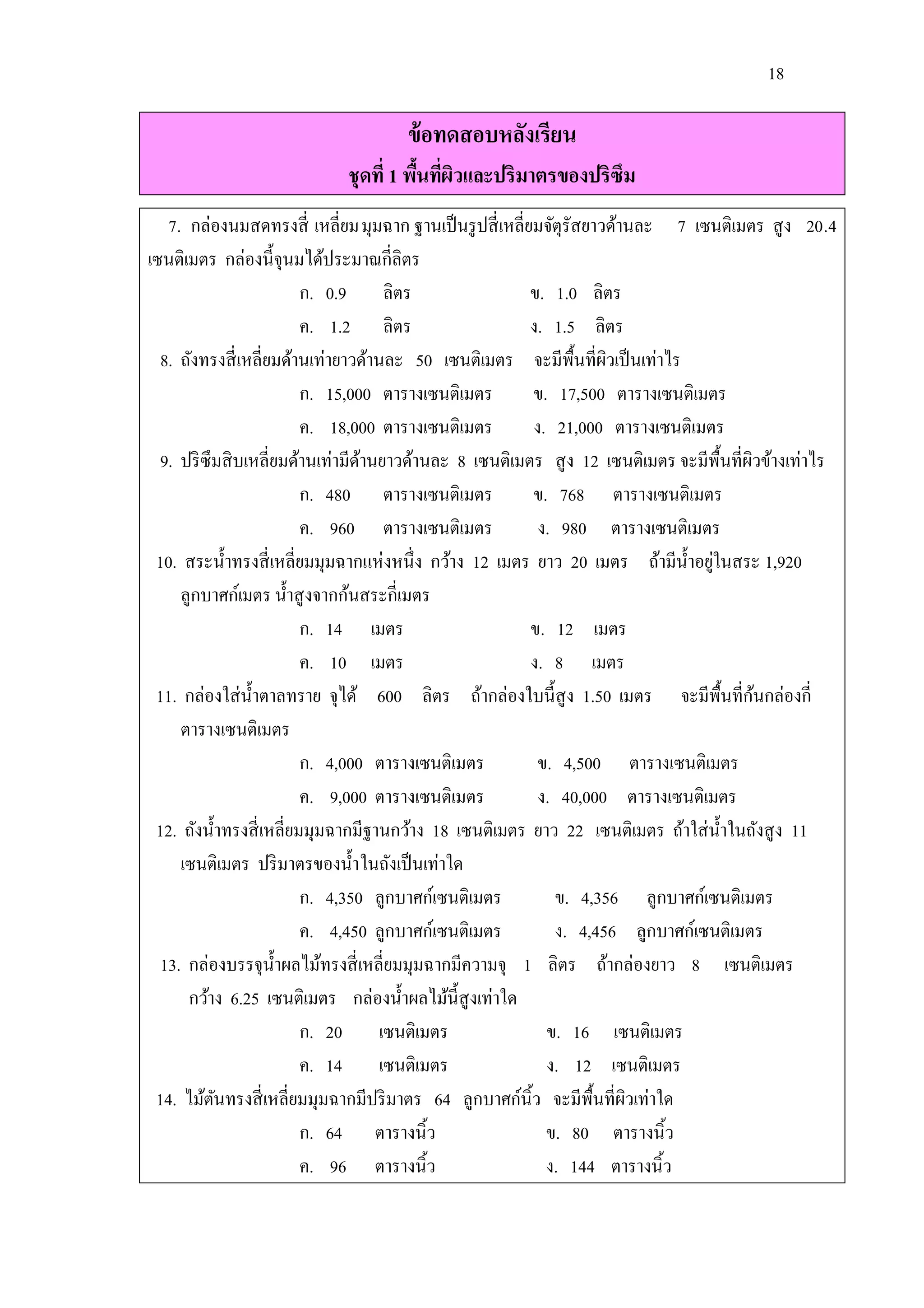 18

                                     ข้ อทดสอบหลังเรียน
                            ชุดที่ 1 พืนทีผวและปริมาตรของปริซึม
                                       ้ ่ ิ
   7. กล่องนมสดทรงสี่ เหลี่ยม มุมฉาก ฐานเป็ นรู ปสี่ เหลี่ยมจัตุรัสยาวด้านละ 7 เซนติเมตร สู ง 20.4
เซนติเมตร กล่องนี้จุนมได้ประมาณกี่ลิตร
                          ก. 0.9 ลิตร                      ข. 1.0 ลิตร
                          ค. 1.2 ลิตร                      ง. 1.5 ลิตร
  8. ถังทรงสี่ เหลี่ยมด้านเท่ายาวด้านละ 50 เซนติเมตร จะมีพ้ืนที่ผวเป็ นเท่าไร
                                                                      ิ
                          ก. 15,000 ตารางเซนติเมตร         ข. 17,500 ตารางเซนติเมตร
                          ค. 18,000 ตารางเซนติเมตร         ง. 21,000 ตารางเซนติเมตร
  9. ปริ ซึมสิ บเหลี่ยมด้านเท่ามีดานยาวด้านละ 8 เซนติเมตร สู ง 12 เซนติเมตร จะมีพ้ืนที่ผวข้างเท่าไร
                                  ้                                                     ิ
                          ก. 480 ตารางเซนติเมตร            ข. 768 ตารางเซนติเมตร
                          ค. 960 ตารางเซนติเมตร             ง. 980 ตารางเซนติเมตร
                                                                                  ่
 10. สระน้ าทรงสี่ เหลี่ยมมุมฉากแห่งหนึ่ง กว้าง 12 เมตร ยาว 20 เมตร ถ้ามีน้ าอยูในสระ 1,920
     ลูกบาศก์เมตร น้ าสู งจากก้นสระกี่เมตร
                          ก. 14 เมตร                       ข. 12 เมตร
                          ค. 10 เมตร                       ง. 8 เมตร
 11. กล่องใส่ น้ าตาลทราย จุได้ 600 ลิตร ถ้ากล่องใบนี้สูง 1.50 เมตร จะมีพ้ืนที่กนกล่องกี่ ้
     ตารางเซนติเมตร
                          ก. 4,000 ตารางเซนติเมตร           ข. 4,500 ตารางเซนติเมตร
                          ค. 9,000 ตารางเซนติเมตร           ง. 40,000 ตารางเซนติเมตร
 12. ถังน้ าทรงสี่ เหลี่ยมมุมฉากมีฐานกว้าง 18 เซนติเมตร ยาว 22 เซนติเมตร ถ้าใส่ น้ าในถังสู ง 11
     เซนติเมตร ปริ มาตรของน้ า ในถังเป็ นเท่าใด
                          ก. 4,350 ลูกบาศก์เซนติเมตร          ข. 4,356 ลูกบาศก์เซนติเมตร
                          ค. 4,450 ลูกบาศก์เซนติเมตร          ง. 4,456 ลูกบาศก์เซนติเมตร
  13. กล่องบรรจุน้ าผลไม้ทรงสี่ เหลี่ยมมุมฉากมีความจุ 1 ลิตร ถ้ากล่องยาว 8 เซนติเมตร
      กว้าง 6.25 เซนติเมตร กล่องน้ าผลไม้น้ ีสูงเท่าใด
                          ก. 20 เซนติเมตร                    ข. 16 เซนติเมตร
                          ค. 14 เซนติเมตร                    ง. 12 เซนติเมตร
 14. ไม้ตนทรงสี่ เหลี่ยมมุมฉากมีปริ มาตร 64 ลูกบาศก์นิ้ว จะมีพ้ืนที่ผวเท่าใด
           ั                                                             ิ
                          ก. 64 ตารางนิ้ว                    ข. 80 ตารางนิ้ว
                          ค. 96 ตารางนิ้ว                    ง. 144 ตารางนิ้ว
 