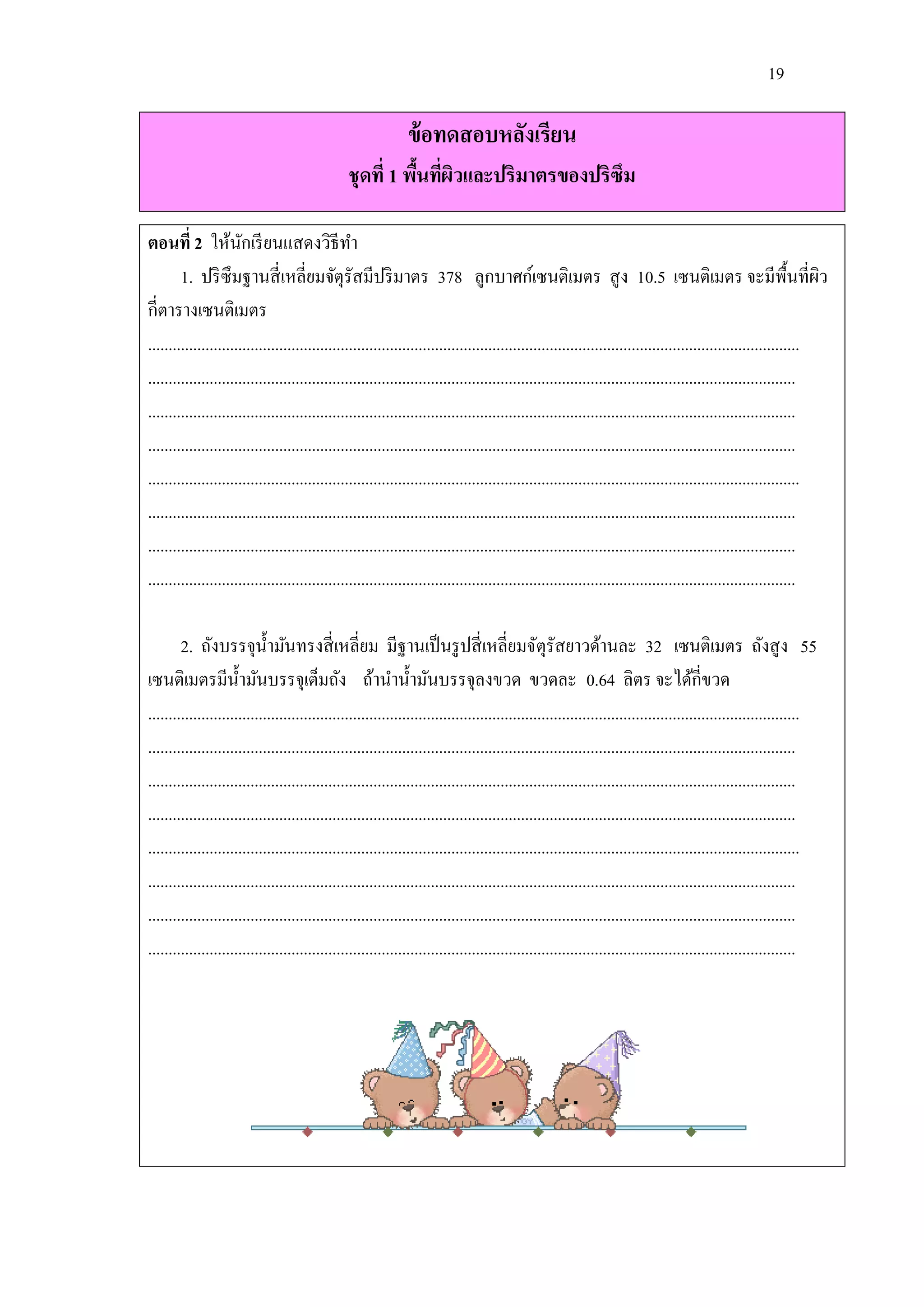 19

                                                             ข้ อทดสอบหลังเรียน
                                               ชุดที่ 1 พืนทีผวและปริมาตรของปริซึม
                                                          ้ ่ ิ

ตอนที่ 2 ให้นกเรี ยนแสดงวิธีทา
                       ั
        1. ปริ ซึมฐานสี่ เหลี่ยมจัตุรัสมีปริ มาตร 378 ลูกบาศก์เซนติเมตร สู ง 10.5 เซนติเมตร จะมีพ้ืนที่ผว                                                       ิ
กี่ตารางเซนติเมตร
...............................................................................................................................................................
..............................................................................................................................................................
..............................................................................................................................................................
..............................................................................................................................................................
...............................................................................................................................................................
..............................................................................................................................................................
..............................................................................................................................................................
..............................................................................................................................................................

        2. ถังบรรจุน้ ามันทรงสี่ เหลี่ยม มีฐานเป็ นรู ปสี่ เหลี่ยมจัตุรัสยาวด้านละ 32 เซนติเมตร ถังสู ง 55
เซนติเมตรมีน้ ามันบรรจุเต็มถัง ถ้านาน้ ามันบรรจุลงขวด ขวดละ 0.64 ลิตร จะได้กี่ขวด
...............................................................................................................................................................
..............................................................................................................................................................
..............................................................................................................................................................
..............................................................................................................................................................
...............................................................................................................................................................
..............................................................................................................................................................
..............................................................................................................................................................
..............................................................................................................................................................
 