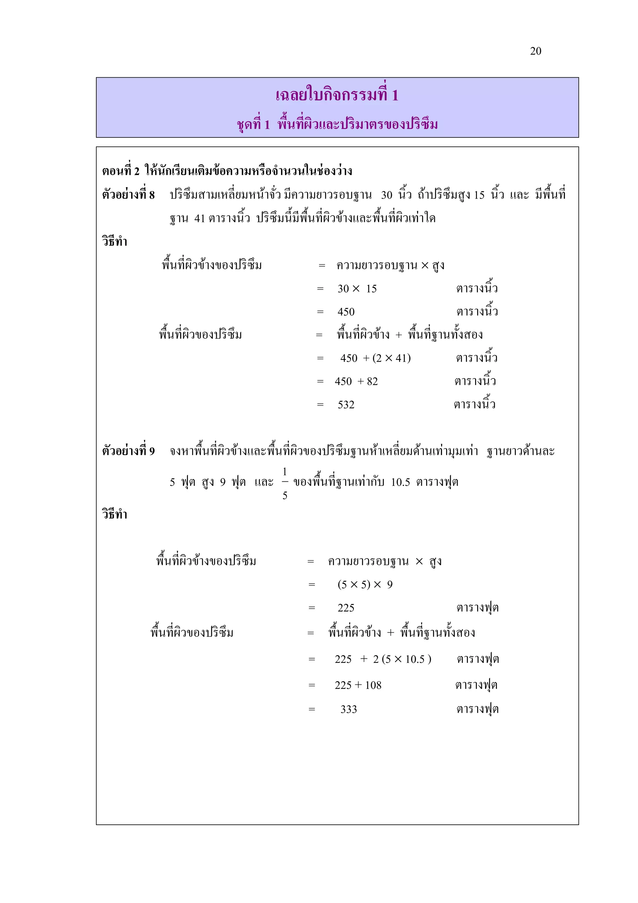 20

                                      เฉลยใบกิจกรรมที่ 1
                                ชุดที่ 1 พืนทีผวและปริมาตรของปริซึม
                                           ้ ่ ิ

ตอนที่ 2 ให้ นักเรียนเติมข้ อความหรือจานวนในช่ องว่าง
ตัวอย่างที่ 8 ปริ ซึมสามเหลี่ยมหน้าจัว มีความยาวรอบฐาน 30 นิ้ว ถ้าปริ ซึมสู ง 15 นิ้ว และ มีพ้ืนที่
                                       ่
                 ฐาน 41 ตารางนิ้ว ปริ ซึมนี้มีพ้นที่ผวข้างและพื้นที่ผวเท่าใด
                                                ื ิ                  ิ
วิธีทา
              พื้นที่ผวข้างของปริ ซึม
                        ิ                         = ความยาวรอบฐาน  สู ง
                                                 = 30  15                    ตารางนิ้ว
                                                 = 450                        ตารางนิ้ว
             พื้นที่ผวของปริ ซึม
                      ิ                          = พื้นที่ผวข้าง + พื้นที่ฐานทั้งสอง
                                                            ิ
                                                 = 450 + (2  41)             ตารางนิ้ว
                                                 = 450 + 82                  ตารางนิ้ว
                                                 = 532                       ตารางนิ้ ว

ตัวอย่างที่ 9 จงหาพื้นที่ผวข้างและพื้นที่ผวของปริ ซึมฐานห้าเหลี่ยมด้านเท่ามุมเท่า ฐานยาวด้านละ
                          ิ               ิ
                                      1
              5 ฟุต สู ง 9 ฟุต และ ของพื้นที่ฐานเท่ากับ 10.5 ตารางฟุต
                                      5
วิธีทา

           พื้นที่ผวข้างของปริ ซึม
                   ิ                        = ความยาวรอบฐาน  สู ง
                                            = (5  5)  9
                                            = 225                           ตารางฟุต
          พื้นที่ผวของปริ ซึม
                  ิ                         = พื้นที่ผวข้าง + พื้นที่ฐานทั้งสอง
                                                      ิ
                                            =    225 + 2 (5  10.5 )       ตารางฟุต
                                            =    225 + 108                 ตารางฟุต
                                            =     333                      ตารางฟุต
 