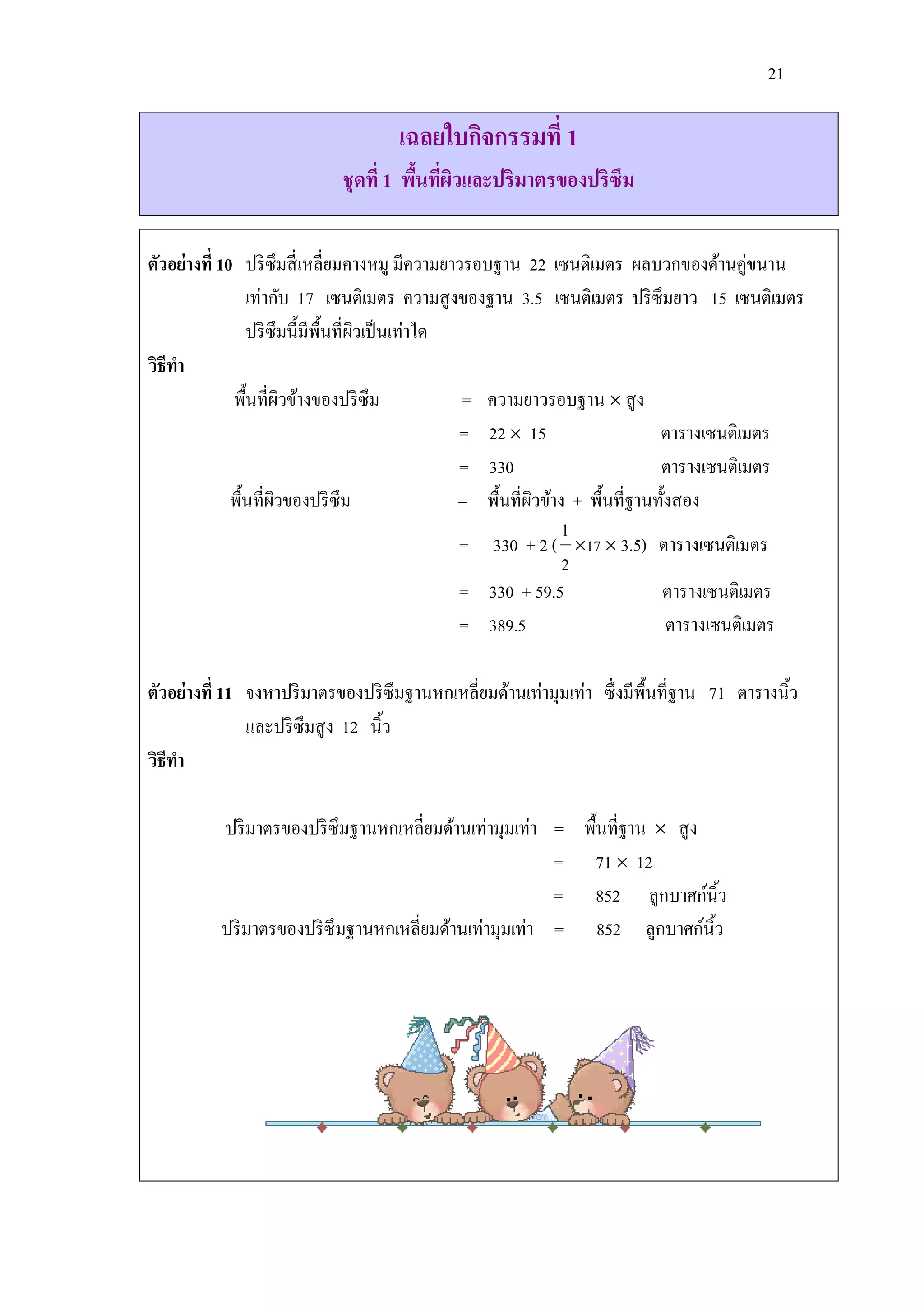 21

                                    เฉลยใบกิจกรรมที่ 1
                            ชุดที่ 1 พืนทีผวและปริมาตรของปริซึม
                                       ้ ่ ิ

ตัวอย่างที่ 10 ปริ ซึมสี่ เหลี่ยมคางหมู มีความยาวรอบฐาน 22 เซนติเมตร ผลบวกของด้านคู่ขนาน
                 เท่ากับ 17 เซนติเมตร ความสู งของฐาน 3.5 เซนติเมตร ปริ ซึมยาว 15 เซนติเมตร
                 ปริ ซึมนี้มีพ้ืนที่ผวเป็ นเท่าใด
                                     ิ
วิธีทา
              พื้นที่ผวข้างของปริ ซึม
                        ิ                         = ความยาวรอบฐาน  สู ง
                                                  = 22  15                    ตารางเซนติเมตร
                                                  = 330                        ตารางเซนติเมตร
              พื้นที่ผวของปริ ซึม
                      ิ                           = พื้นที่ผวข้าง + พื้นที่ฐานทั้งสอง
                                                            ิ
                                                                 1
                                                  = 330 + 2 ( 17  3.5) ตารางเซนติเมตร
                                                                 2
                                                  = 330 + 59.5                 ตารางเซนติเมตร
                                                  = 389.5                        ตารางเซนติเมตร

ตัวอย่างที่ 11 จงหาปริ มาตรของปริ ซึมฐานหกเหลี่ยมด้านเท่ามุมเท่า ซึ่ งมีพ้ืนที่ฐาน 71 ตารางนิ้ว
               และปริ ซึมสู ง 12 นิ้ว
วิธีทา

          ปริ มาตรของปริ ซึมฐานหกเหลี่ยมด้านเท่ามุมเท่า = พื้นที่ฐาน  สู ง
                                                        = 71  12
                                                        = 852 ลูกบาศก์นิ้ว
          ปริ มาตรของปริ ซึมฐานหกเหลี่ยมด้านเท่ามุมเท่า = 852 ลูกบาศก์นิ้ว
 