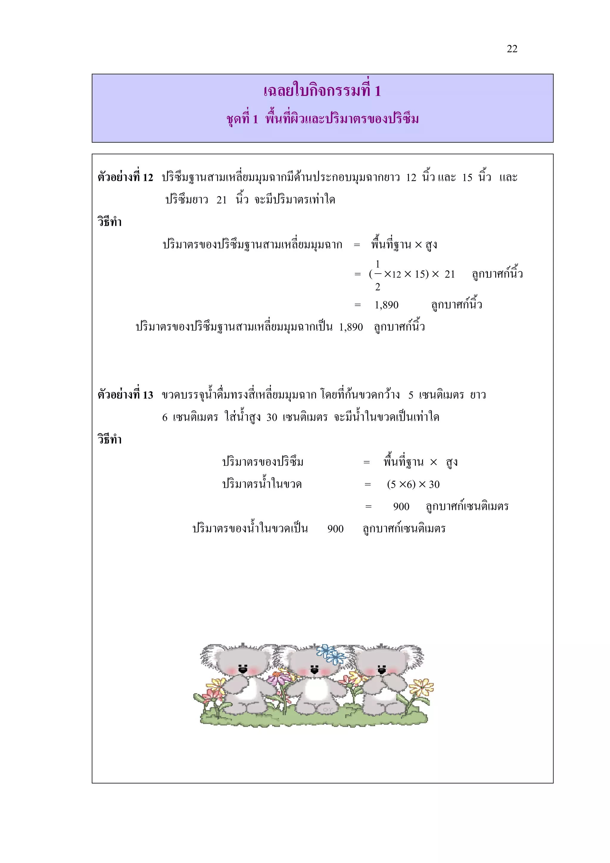 22

                                 เฉลยใบกิจกรรมที่ 1
                          ชุดที่ 1 พืนทีผวและปริมาตรของปริซึม
                                     ้ ่ ิ


ตัวอย่างที่ 12 ปริ ซึมฐานสามเหลี่ยมมุมฉากมีดานประกอบมุมฉากยาว 12 นิ้ว และ 15 นิ้ว และ
                                              ้
                ปริ ซึมยาว 21 นิ้ว จะมีปริ มาตรเท่าใด
วิธีทา
               ปริ มาตรของปริ ซึมฐานสามเหลี่ยมมุมฉาก = พื้นที่ฐาน  สู ง
                                                         1
                                                      = ( 12  15)  21 ลูกบาศก์นิ้ว
                                                         2
                                                      = 1,890         ลูกบาศก์นิ้ว
        ปริ มาตรของปริ ซึมฐานสามเหลี่ยมมุมฉากเป็ น 1,890 ลูกบาศก์นิ้ว



                                                           ้
ตัวอย่างที่ 13 ขวดบรรจุน้ าดื่มทรงสี่ เหลี่ยมมุมฉาก โดยที่กนขวดกว้าง 5 เซนติเมตร ยาว
               6 เซนติเมตร ใส่ น้ าสู ง 30 เซนติเมตร จะมีน้ าในขวดเป็ นเท่าใด
วิธีทา
                            ปริ มาตรของปริ ซึม               = พื้นที่ฐาน  สู ง
                            ปริ มาตรน้ าในขวด                = (5 6)  30
                                                             = 900 ลูกบาศก์เซนติเมตร
                    ปริ มาตรของน้ าในขวดเป็ น 900 ลูกบาศก์เซนติเมตร
 