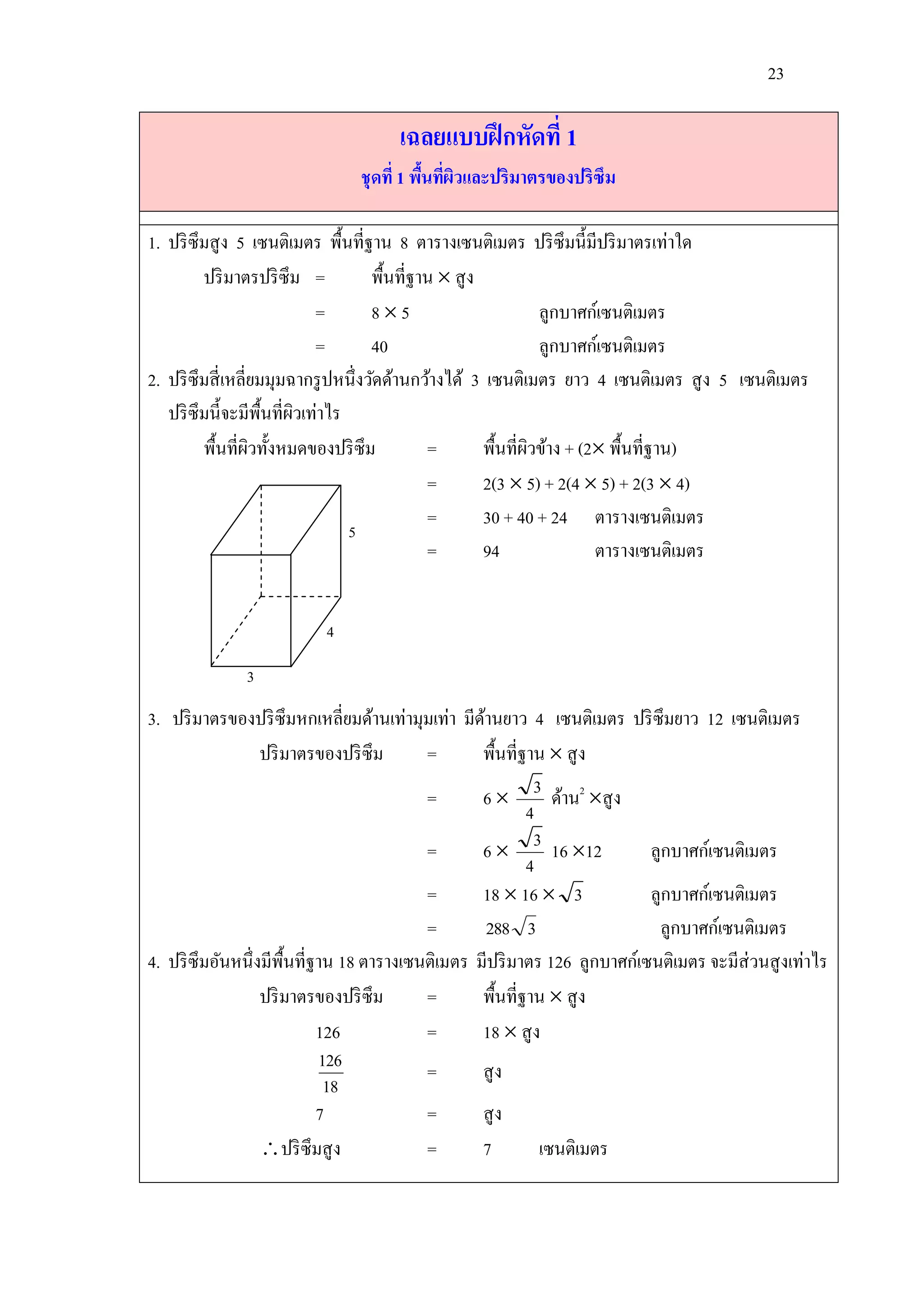 23

                                     เฉลยแบบฝึ กหัดที่ 1
                               ชุ ดที่ 1 พืนทีผวและปริมาตรของปริซึม
                                           ้ ่ ิ

1. ปริ ซึมสู ง 5 เซนติเมตร พื้นที่ฐาน 8 ตารางเซนติเมตร ปริ ซึมนี้มีปริ มาตรเท่าใด
         ปริ มาตรปริ ซึม =           พื้นที่ฐาน  สู ง
                            =        85                         ลูกบาศก์เซนติเมตร
                            =        40                          ลูกบาศก์เซนติเมตร
2. ปริ ซึมสี่ เหลี่ยมมุมฉากรู ปหนึ่งวัดด้านกว้างได้ 3 เซนติเมตร ยาว 4 เซนติเมตร สู ง 5 เซนติเมตร
   ปริ ซึมนี้จะมีพ้ืนที่ผวเท่าไร
                         ิ
         พื้นที่ผวทั้งหมดของปริ ซึม
                   ิ                          =        พื้นที่ผวข้าง + (2 พื้นที่ฐาน)
                                                               ิ
                                              =        2(3  5) + 2(4  5) + 2(3  4)
                                              =        30 + 40 + 24 ตารางเซนติเมตร
                                 5
                                              =        94                ตารางเซนติเมตร


                          4

              3
3. ปริ มาตรของปริ ซึมหกเหลี่ยมด้านเท่ามุมเท่า มีดานยาว 4 เซนติเมตร ปริ ซึมยาว 12 เซนติเมตร
                                                  ้
                  ปริ มาตรของปริ ซึม      =       พื้นที่ฐาน  สู ง
                                          =       6  3 ด้าน2 สู ง
                                                          4
                                          =       6  3 16 12            ลูกบาศก์เซนติเมตร
                                                          4
                                          =       18  16  3             ลูกบาศก์เซนติเมตร
                                          =         288 3                  ลูกบาศก์เซนติเมตร
4. ปริ ซึมอันหนึ่งมีพ้ืนที่ฐาน 18 ตารางเซนติเมตร มีปริ มาตร 126 ลูกบาศก์เซนติเมตร จะมีส่วนสู งเท่าไร
                  ปริ มาตรของปริ ซึม      =       พื้นที่ฐาน  สู ง
                            126           =       18  สู ง
                            126           =       สู ง
                             18
                            7             =       สู ง
                  ปริ ซึมสู ง            =       7         เซนติเมตร
 