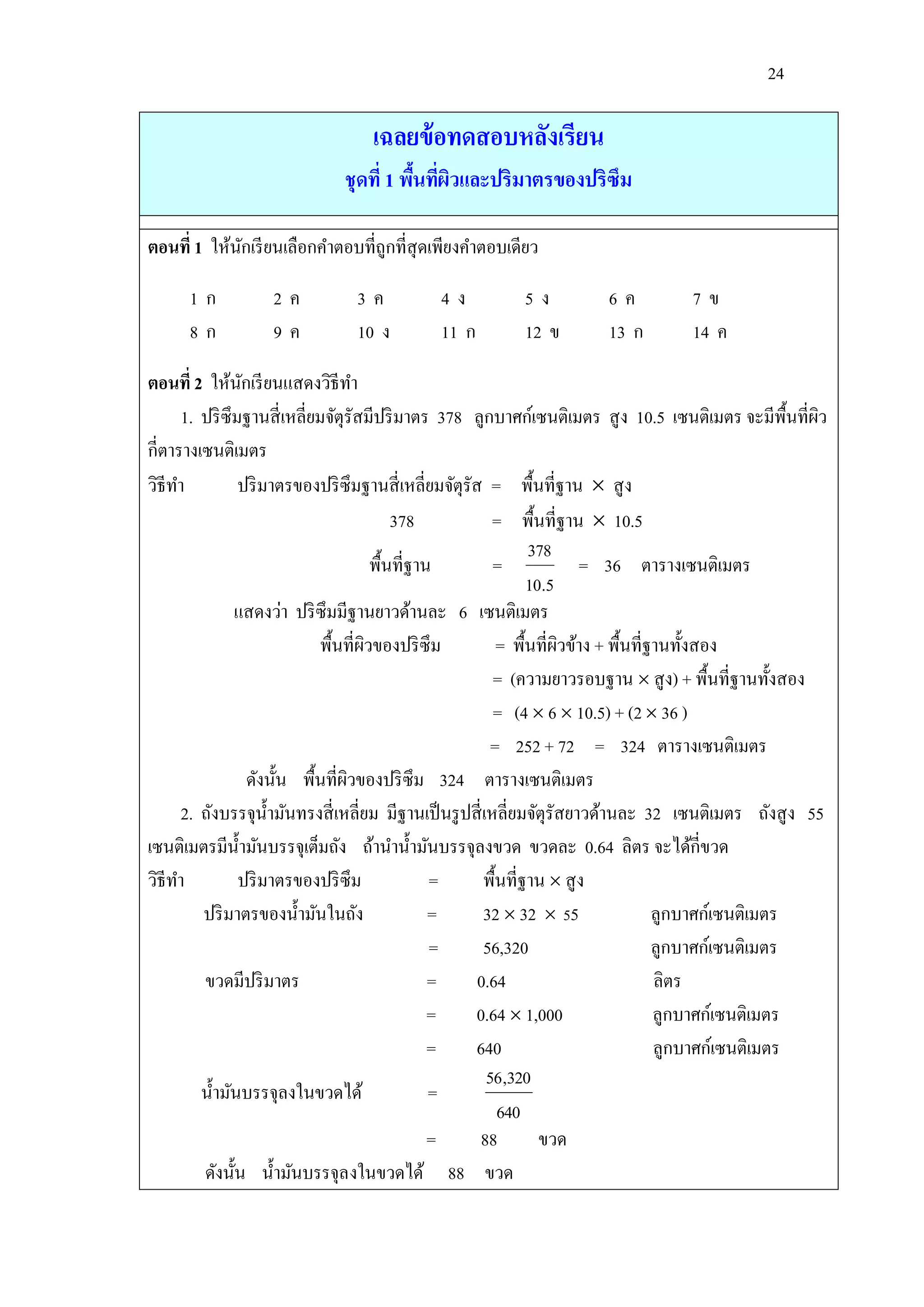 24

                                  เฉลยข้ อทดสอบหลังเรียน
                              ชุดที่ 1 พืนทีผวและปริมาตรของปริซึม
                                         ้ ่ ิ

ตอนที่ 1 ให้นกเรี ยนเลือกคาตอบที่ถูกที่สุดเพียงคาตอบเดียว
             ั

      1ก           2ค           3ค           4ง           5ง           6ค           7ข
      8ก           9ค           10 ง         11 ก         12 ข         13 ก         14 ค

ตอนที่ 2 ให้นกเรี ยนแสดงวิธีทา
                ั
      1. ปริ ซึมฐานสี่ เหลี่ยมจัตุรัสมีปริ มาตร 378 ลูกบาศก์เซนติเมตร สู ง 10.5 เซนติเมตร จะมีพ้ืนที่ผว ิ
กี่ตารางเซนติเมตร
วิธีทา          ปริ มาตรของปริ ซึมฐานสี่ เหลี่ยมจัตุรัส = พื้นที่ฐาน  สู ง
                                           378             = พื้นที่ฐาน  10.5
                                                                 378
                                       พื้นที่ฐาน          =             = 36 ตารางเซนติเมตร
                                                                 10.5
               แสดงว่า ปริ ซึมมีฐานยาวด้านละ 6 เซนติเมตร
                             พื้นที่ผวของปริ ซึม
                                     ิ                      = พื้นที่ผวข้าง + พื้นที่ฐานทั้งสอง
                                                                      ิ
                                                           = (ความยาวรอบฐาน  สู ง) + พื้นที่ฐานทั้งสอง
                                                           = (4  6  10.5) + (2  36 )
                                                           = 252 + 72 = 324 ตารางเซนติเมตร
                  ดังนั้น พื้นที่ผวของปริ ซึม 324 ตารางเซนติเมตร
                                  ิ
      2. ถังบรรจุน้ ามันทรงสี่ เหลี่ยม มีฐานเป็ นรู ปสี่ เหลี่ยมจัตุรัสยาวด้านละ 32 เซนติเมตร ถังสู ง 55
เซนติเมตรมีน้ ามันบรรจุเต็มถัง ถ้านาน้ ามันบรรจุลงขวด ขวดละ 0.64 ลิตร จะได้กี่ขวด
วิธีทา          ปริ มาตรของปริ ซึม               =       พื้นที่ฐาน  สู ง
         ปริ มาตรของน้ ามันในถัง                 =       32  32  55                 ลูกบาศก์เซนติเมตร
                                                 =       56,320                       ลูกบาศก์เซนติเมตร
         ขวดมีปริ มาตร                           =     0.64                           ลิตร
                                                 =     0.64  1,000                   ลูกบาศก์เซนติเมตร
                                                 =     640                            ลูกบาศก์เซนติเมตร
                                                          56,320
         น้ ามันบรรจุลงในขวดได้                  =
                                                            640
                                                 =      88         ขวด
         ดังนั้น น้ ามันบรรจุลงในขวดได้ 88 ขวด
 