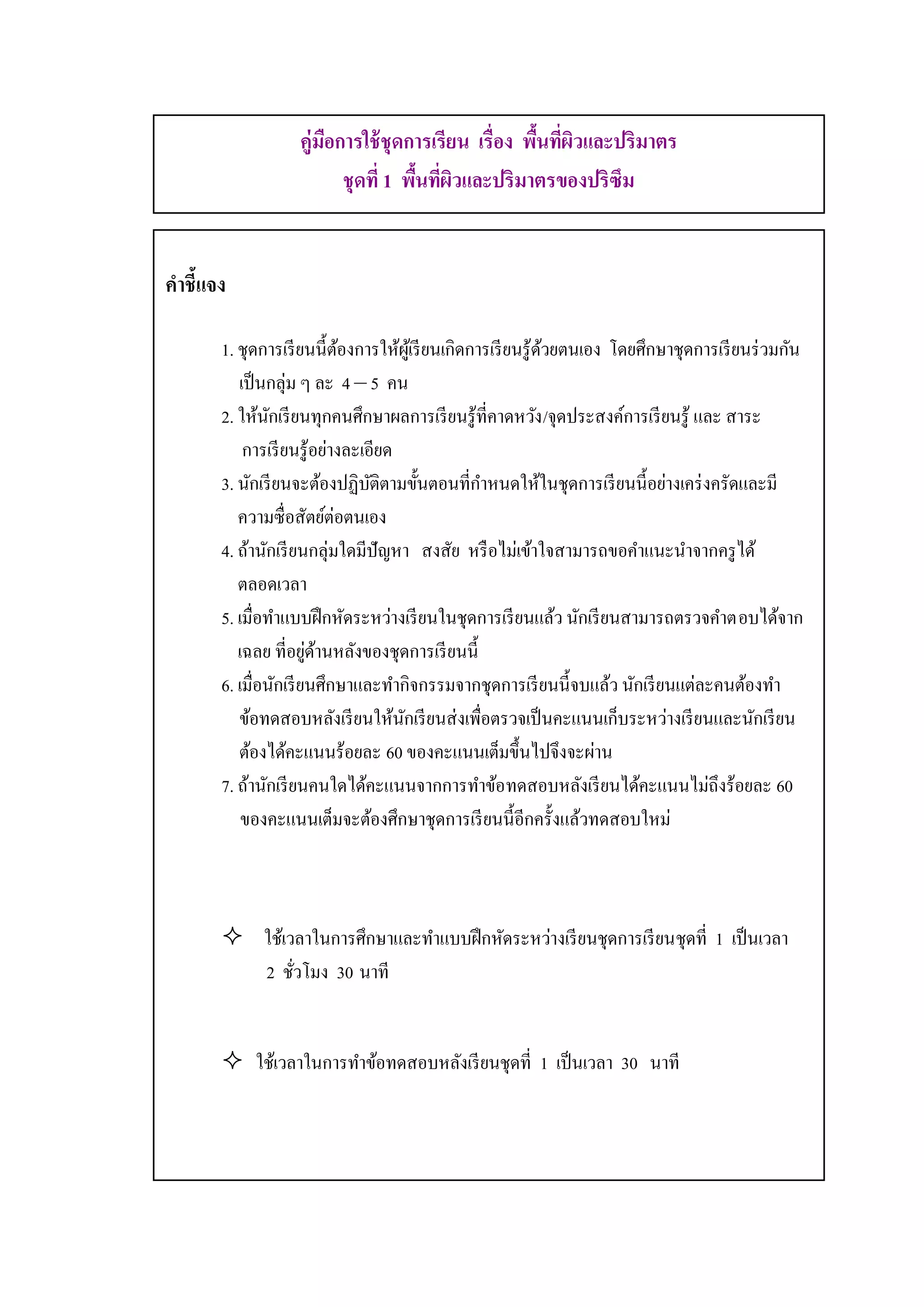 1

                   คู่มอการใช้ ชุดการเรียน เรื่อง พืนทีผวและปริมาตร
                       ื                            ้ ่ ิ
                         ชุดที่ 1 พืนทีผวและปริมาตรของปริซึม
                                    ้ ่ ิ


คาชี้แจง

       1. ชุดการเรี ยนนี้ตองการให้ผเู ้ รี ยนเกิดการเรี ยนรู ้ดวยตนเอง โดยศึกษาชุดการเรี ยนร่ วมกัน
                             ้                                 ้
          เป็ นกลุ่ม ๆ ละ 4 – 5 คน
       2. ให้นกเรี ยนทุกคนศึกษาผลการเรี ยนรู้ที่คาดหวัง /จุดประสงค์การเรี ยนรู้ และ สาระ
                ั
           การเรี ยนรู ้อย่างละเอียด
       3. นักเรี ยนจะต้องปฏิบติตามขั้นตอนที่กาหนดให้ในชุดการเรี ยนนี้อย่างเคร่ งครัดและมี
                                 ั
          ความซื่ อสัตย์ต่อตนเอง
       4. ถ้านักเรี ยนกลุ่มใดมีปัญหา สงสัย หรื อไม่เข้าใจสามารถขอคาแนะนาจากครู ได้
          ตลอดเวลา
       5. เมื่อทาแบบฝึ กหัดระหว่างเรี ยนในชุดการเรี ยนแล้ว นักเรี ยนสามารถตรวจคาตอบได้จาก
                       ่ ้
          เฉลย ที่อยูดานหลังของชุดการเรี ยนนี้
       6. เมื่อนักเรี ยนศึกษาและทากิจกรรมจากชุดการเรี ยนนี้จบแล้ว นักเรี ยนแต่ละคนต้องทา
          ข้อทดสอบหลังเรี ยนให้นกเรี ยนส่ งเพื่อตรวจเป็ นคะแนนเก็บระหว่างเรี ยนและนักเรี ยน
                                     ั
          ต้องได้คะแนนร้อยละ 60 ของคะแนนเต็มขึ้นไปจึงจะผ่าน
       7. ถ้านักเรี ยนคนใดได้คะแนนจากการทาข้อทดสอบหลังเรี ยนได้คะแนนไม่ถึงร้อยละ 60
           ของคะแนนเต็มจะต้องศึกษาชุดการเรี ยนนี้อีกครั้งแล้วทดสอบใหม่



        ใช้เวลาในการศึกษาและทาแบบฝึ กหัดระหว่างเรี ยนชุดการเรี ยนชุดที่ 1 เป็ นเวลา
         2 ชัวโมง 30 นาที
              ่


        ใช้เวลาในการทาข้อทดสอบหลังเรี ยนชุดที่ 1 เป็ นเวลา 30 นาที
 