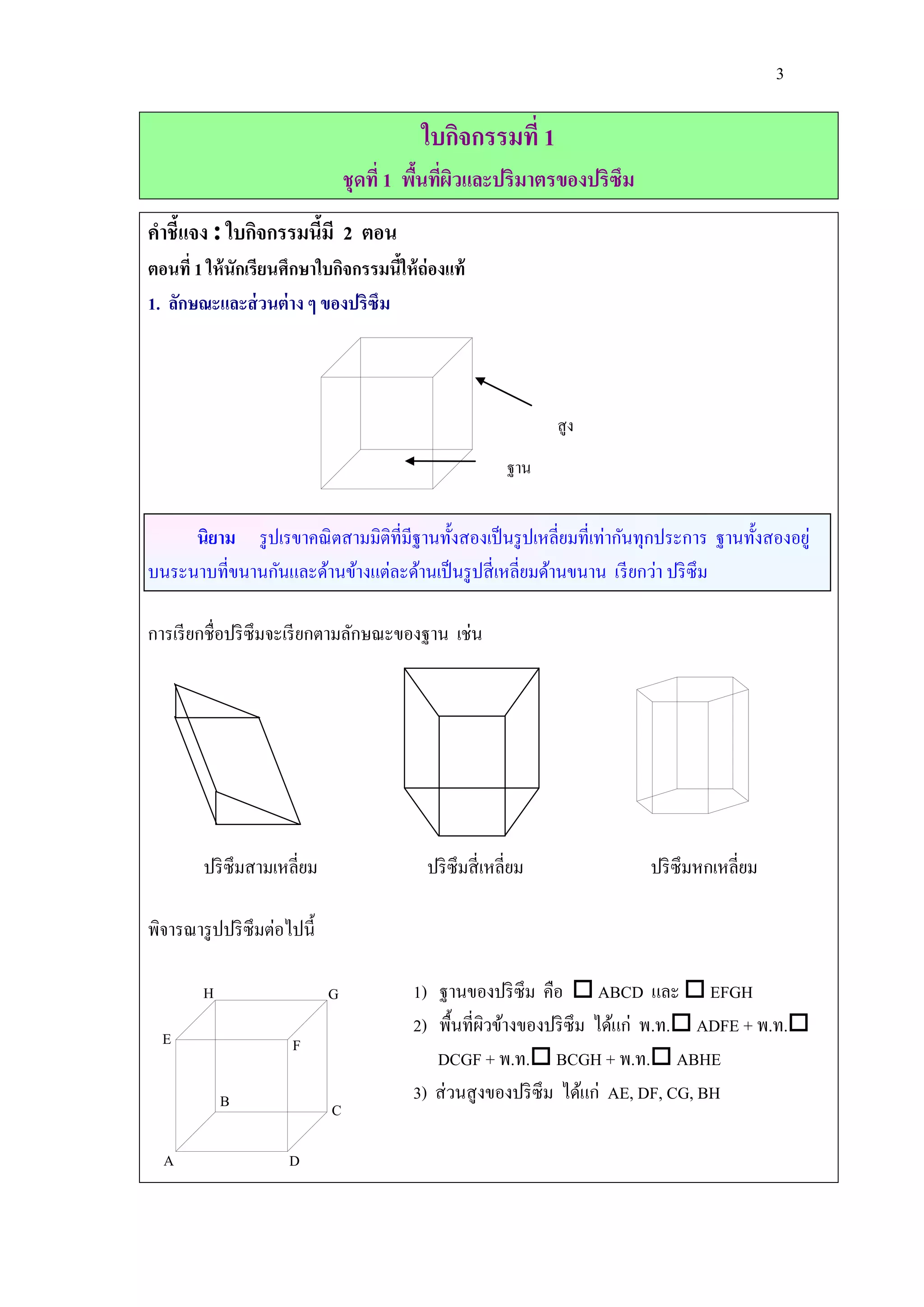 3

                                          ใบกิจกรรมที่ 1
                                 ชุดที่ 1 พืนทีผวและปริมาตรของปริซึม
                                            ้ ่ ิ
คาชี้แจง : ใบกิจกรรมนีมี 2 ตอน
                      ้
ตอนที่ 1 ให้ นักเรียนศึกษาใบกิจกรรมนีให้ ถ่องแท้
                                     ้
1. ลักษณะและส่ วนต่ าง ๆ ของปริซึม



                                                                สูง
                                                         ฐาน


     นิยาม รู ปเรขาคณิ ตสามมิติที่มีฐานทั้งสองเป็ นรู ปเหลี่ยมที่เท่ากันทุกประการ ฐานทั้งสองอยู่
บนระนาบที่ขนานกันและด้านข้างแต่ละด้านเป็ นรู ปสี่ เหลี่ยมด้านขนาน เรี ยกว่า ปริ ซึม

การเรี ยกชื่อปริ ซึมจะเรี ยกตามลักษณะของฐาน เช่น




        ปริ ซึมสามเหลี่ยม                  ปริ ซึมสี่ เหลี่ยม           ปริ ซึมหกเหลี่ยม

พิจารณารู ปปริ ซึมต่อไปนี้

        H                    G           1) ฐานของปริ ซึม คือ  ABCD และ  EFGH
                                         2) พื้นที่ผวข้างของปริ ซึม ได้แก่ พ.ท. ADFE + พ.ท.
                                                     ิ
  E                   F
                                            DCGF + พ.ท. BCGH + พ.ท. ABHE
            B                            3) ส่ วนสู งของปริ ซึม ได้แก่ AE, DF, CG, BH
                             C

  A                   D
 