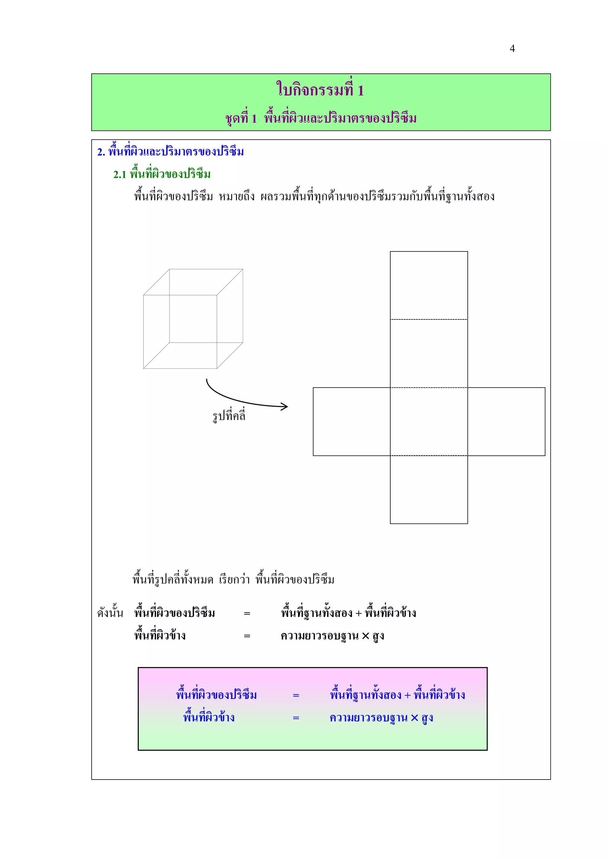 4

                                           ใบกิจกรรมที่ 1
                               ชุดที่ 1 พืนทีผวและปริมาตรของปริซึม
                                          ้ ่ ิ
2. พืนทีผวและปริมาตรของปริซึม
     ้ ่ ิ
    2.1 พืนทีผวของปริซึม
           ้ ่ ิ
         พื้นที่ผวของปริ ซึม หมายถึง ผลรวมพื้นที่ทุกด้านของปริ ซึมรวมกับพื้นที่ฐานทั้งสอง
                 ิ




                           รู ปที่คลี่




       พื้นที่รูปคลี่ท้ งหมด เรี ยกว่า พื้นที่ผวของปริ ซึม
                        ั                      ิ

ดังนั้น พืนทีผวของปริซึม
          ้ ่ ิ                      =      พืนทีฐานทั้งสอง + พืนทีผวข้ าง
                                              ้ ่               ้ ่ ิ
        พืนทีผวข้ าง
           ้ ่ ิ                     =      ความยาวรอบฐาน  สู ง


                 พืนทีผวของปริซึม
                   ้ ่ ิ                       =        พืนทีฐานทั้งสอง + พืนทีผวข้ าง
                                                          ้ ่               ้ ่ ิ
                  พืนทีผวข้ าง
                    ้ ่ ิ                      =        ความยาวรอบฐาน  สู ง
 