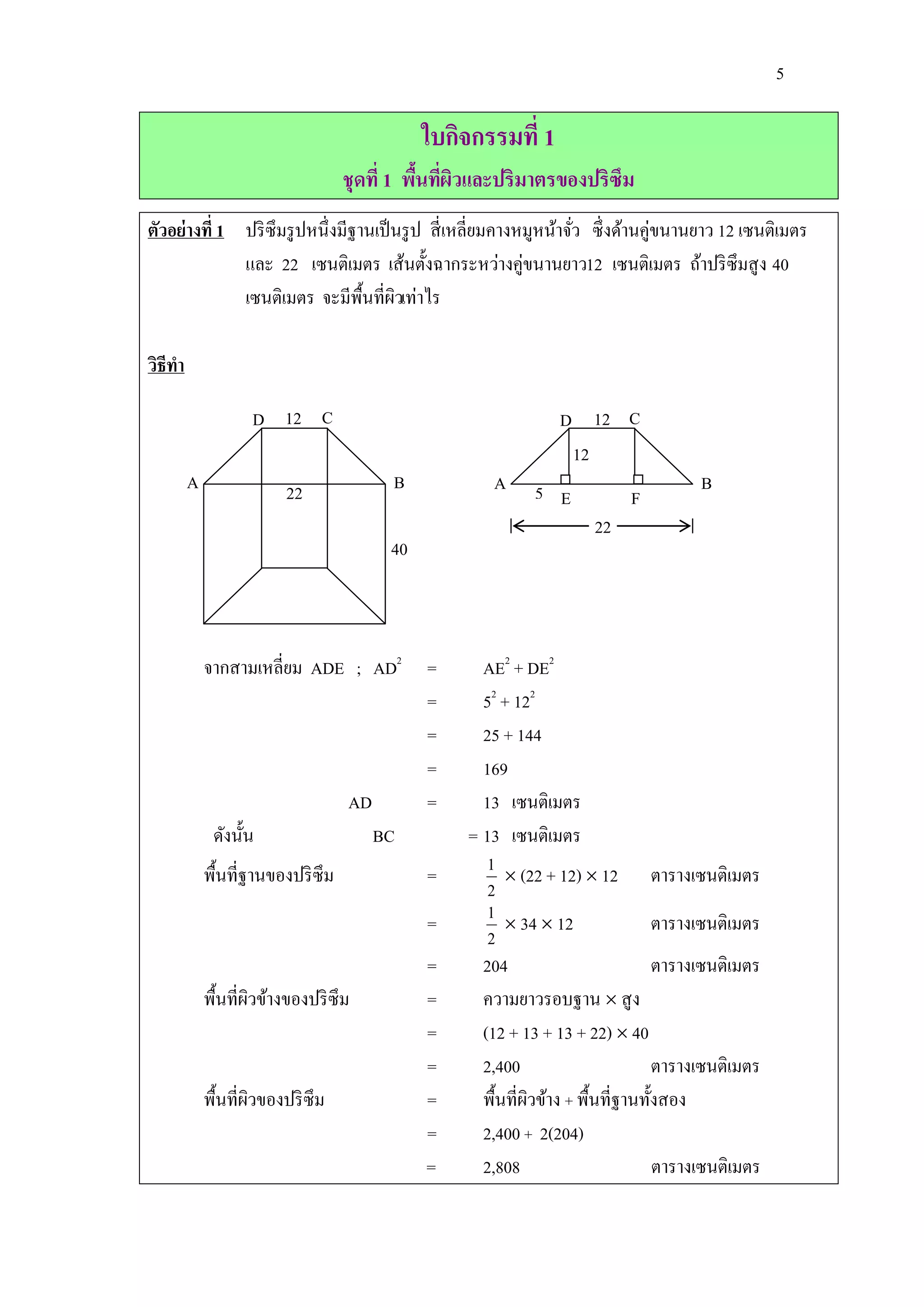 5

                                               ใบกิจกรรมที่ 1
                                    ชุดที่ 1 พืนทีผวและปริมาตรของปริซึม
                                               ้ ่ ิ
                                                                                 ่
ตัวอย่างที่ 1 ปริ ซึมรู ปหนึ่งมีฐานเป็ นรู ป สี่ เหลี่ยมคางหมูหน้าจัว ซึ่ งด้านคูขนานยาว 12 เซนติเมตร
                                                                    ่
              และ 22 เซนติเมตร เส้นตั้งฉากระหว่างคู่ขนานยาว12 เซนติเมตร ถ้าปริ ซึมสู ง 40
              เซนติเมตร จะมีพ้ืนที่ผวเท่าไร
                                       ิ

วิธีทา

                    D 12 C                                       D 12 C
                                                                  12
         A                22              B           A      5 E                      B
                                                                            F
                                                                      22
                                          40



             จากสามเหลี่ยม ADE ; AD2           =     AE2 + DE2
                                               =     52 + 122
                                               =     25 + 144
                                               =     169
                                    AD         =     13 เซนติเมตร
              ดังนั้น                    BC        = 13 เซนติเมตร
             พื้นที่ฐานของปริ ซึม              =      1  (22 + 12)  12 ตารางเซนติเมตร
                                                      2
                                               =      1  34  12                 ตารางเซนติเมตร
                                                      2
                                               =     204                          ตารางเซนติเมตร
             พื้นที่ผวข้างของปริ ซึม
                     ิ                         =     ความยาวรอบฐาน  สู ง
                                               =     (12 + 13 + 13 + 22)  40
                                               =     2,400                        ตารางเซนติเมตร
             พื้นที่ผวของปริ ซึม
                     ิ                         =     พื้นที่ผวข้าง + พื้นที่ฐานทั้งสอง
                                                             ิ
                                               =     2,400 + 2(204)
                                               =     2,808                        ตารางเซนติเมตร
 