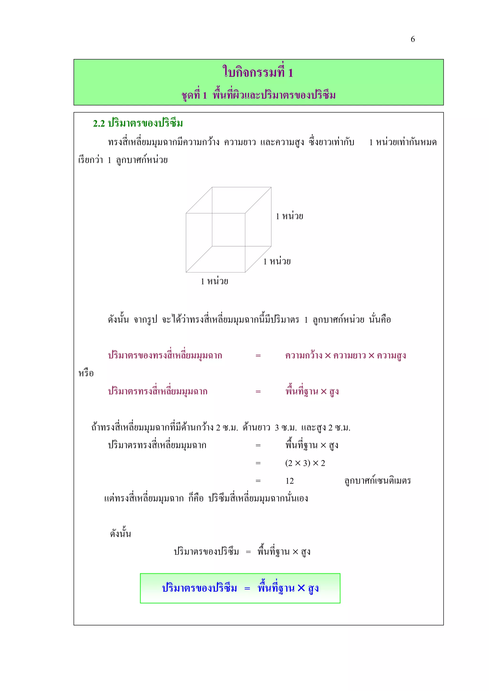 6

                                          ใบกิจกรรมที่ 1
                              ชุดที่ 1 พืนทีผวและปริมาตรของปริซึม
                                         ้ ่ ิ
    2.2 ปริมาตรของปริซึม
          ทรงสี่ เหลี่ยมมุมฉากมีความกว้าง ความยาว และความสู ง ซึ่ งยาวเท่ากับ       1 หน่วยเท่ากันหมด
เรี ยกว่า 1 ลูกบาศก์หน่วย



                                                          1 หน่วย


                                                       1 หน่วย
                                   1 หน่วย

                              ่
        ดังนั้น จากรู ป จะได้วาทรงสี่ เหลี่ยมมุมฉากนี้มีปริ มาตร 1 ลูกบาศก์หน่วย นันคือ
                                                                                   ่

        ปริมาตรของทรงสี่ เหลียมมุมฉาก
                             ่                     =        ความกว้าง  ความยาว  ความสู ง
หรื อ
        ปริมาตรทรงสี่ เหลียมมุมฉาก
                          ่                        =        พืนทีฐาน  สู ง
                                                              ้ ่

    ถ้าทรงสี่ เหลี่ยมมุมฉากที่มีดานกว้าง 2 ซ.ม. ด้านยาว 3 ซ.ม. และสู ง 2 ซ.ม.
                                 ้
         ปริ มาตรทรงสี่ เหลี่ยมมุมฉาก                  =      พื้นที่ฐาน  สู ง
                                                       =      (2  3)  2
                                                       =      12                ลูกบาศก์เซนติเมตร
        แต่ทรงสี่ เหลี่ยมมุมฉาก ก็คือ ปริ ซึมสี่ เหลี่ยมมุมฉากนันเอง
                                                                ่

         ดังนั้น
                           ปริ มาตรของปริ ซึม = พื้นที่ฐาน  สู ง

                        ปริมาตรของปริซึม = พืนทีฐาน  สู ง
                                             ้ ่
 