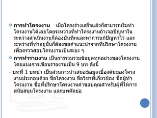  การทำาโครงงาน เมื่อโครงร่างเสร็จแล้วก็สามารถเริ่มทำา
  โครงงานได้เลยโดยระหว่างที่ทำาโครงงานถ้าเจอปัญหาใน
  ระหว่างดำาเนินงานก็ตองบันทึกและหาการแก้ปัญหาไว้ และ
                        ้
  ระหว่างที่ทำาอยู่นนก็ต้องขอคำาแนะนำาจากที่ปรึกษาโครงงาน
                    ั้
  เพื่อตรวจสอบโครงงานเป็นระยะ ๆ
 การทำารายงาน เป็นการรวบรวมข้อมูลทุกอย่างของโครงงาน
  โดยแบ่งการเขียนรายงานเป็น 9 บท ดังนี้
- บทที่ 1 บทนำา เป็นส่วนการนำาเสนอข้อมูลเบื้องต้นของโครง
  งานประกอบด้วย ชื่อโครงงาน ชื่อวิชาทีเกียวข้อง ชื่อผู้ทำา
                                        ่ ่
  โครงงาน ชื่อทีปรึกษาโครงงานคำาขอบคุณสำาหรับผู้ทให้การ
                 ่                                  ี่
  สนับสนุนโครงงาน และบทคัดย่อ
 