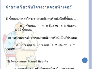 คำ า ถามเกี ่ ย วกั บ โครงงานคอมพิ ว เตอร์

1) ขั้นตอนการทำาโครงงานคอมพิวเตอร์ แบ่งเป็นกี่ขั้นตอน

          ก. 2 ขั้นตอน     ข. 9 ขั้นตอน ค. 6 ขั้นตอน
      ง. 12 ขั้นตอน

 2) กระบวนการทำางานของคอมพิวเตอร์แบ่งเป็นกี่ประเภท

         ก. 3 ประเภท ข. 4 ประเภท ค. 2 ประเภท ง. 7
ประเภท



 3) โครงงานคอมพิวเตอร์ คืออะไร
 
