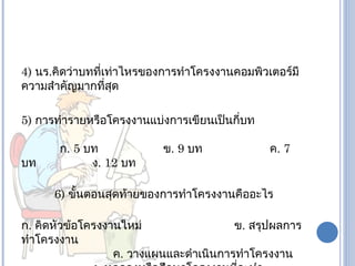 4) นร.คิดว่าบทที่เท่าไหรของการทำาโครงงานคอมพิวเตอร์มี
ความสำาคัญมากที่สุด

5) การทำารายหรือโครงงานแบ่งการเขียนเป็นกี่บท

       ก. 5 บท             ข. 9 บท             ค. 7
บท           ง. 12 บท

      6) ขั้นตอนสุดท้ายของการทำาโครงงานคืออะไร

ก. คิดหัวข้อโครงงานใหม่                 ข. สรุปผลการ
ทำาโครงงาน
                  ค. วางแผนและดำาเนินการทำาโครงงาน
 