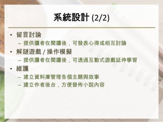 系統設計 (2/2)
• 留言討論
 – 提供讀者在閱讀後，可發表心得或相互討論
• 解謎遊戲 / 操作模擬
 – 提供讀者在閱讀後，可透過互動式遊戲延伸學習
• 維護
 – 建立資料庫管理各個主題與故事
 – 建立作者後台，方便發佈小說內容
 