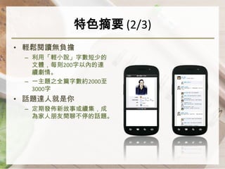 特色摘要 (2/3)
• 輕鬆閱讀無負擔
 – 利用「輕小說」字數短少的
   文體，每則200字以內的連
   續劇情。
 – 一主題之全篇字數約2000至
   3000字
• 話題達人就是你
 – 定期發佈新故事或續集，成
   為家人朋友間聊不停的話題。
 