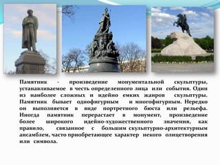 Памятник     -   произведение    монументальной   скульптуры,
устанавливаемое в честь определенного лица или события. Один
из наиболее сложных и идейно емких жанров         скульптуры.
Памятник бывает однофигурным        и многофигурным. Нередко
он выполняется в виде портретного бюста или рельефа.
Иногда памятник перерастает в монумент, произведение
более    широкого     идейно-художественного   значения, как
правило,     связанное с большим скульптурно-архитектурным
ансамблем, часто приобретающее характер некого олицетворения
или символа.
 