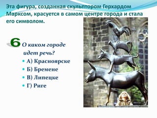 Эта фигура, созданная скульптором Герхардом
Марксом, красуется в самом центре города и стала
его символом.


     О каком городе
     идет речь?
      А) Красноярске
      Б) Бремене
      В) Липецке
      Г) Риге
 