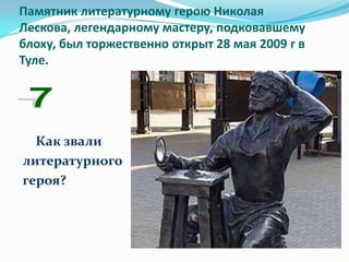 Памятник литературному герою Николая
Лескова, легендарному мастеру, подковавшему
блоху, был торжественно открыт 28 мая 2009 г в
Туле.




  Как звали
литературного
героя?
 