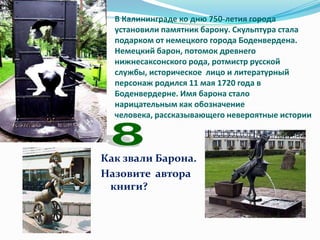 В Калининграде ко дню 750-летия города
  установили памятник барону. Скульптура стала
  подарком от немецкого города Боденвердена.
  Немецкий барон, потомок древнего
  нижнесаксонского рода, ротмистр русской
  службы, историческое лицо и литературный
  персонаж родился 11 мая 1720 года в
  Боденвердерне. Имя барона стало
  нарицательным как обозначение
  человека, рассказывающего невероятные истории



Как звали Барона.
Назовите автора
 книги?
 