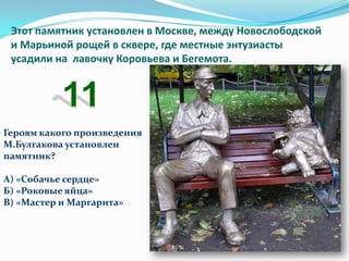 Этот памятник установлен в Москве, между Новослободской
 и Марьиной рощей в сквере, где местные энтузиасты
 усадили на лавочку Коровьева и Бегемота.




Героям какого произведения
М.Булгакова установлен
памятник?

А) «Собачье сердце»
Б) «Роковые яйца»
В) «Мастер и Маргарита»
 