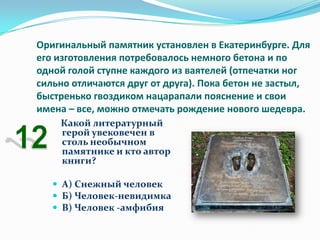 Оригинальный памятник установлен в Екатеринбурге. Для
его изготовления потребовалось немного бетона и по
одной голой ступне каждого из ваятелей (отпечатки ног
сильно отличаются друг от друга). Пока бетон не застыл,
быстренько гвоздиком нацарапали пояснение и свои
имена – все, можно отмечать рождение нового шедевра.
    Какой литературный
    герой увековечен в
    столь необычном
    памятнике и кто автор
    книги?

    А) Снежный человек
    Б) Человек-невидимка
    В) Человек -амфибия
 