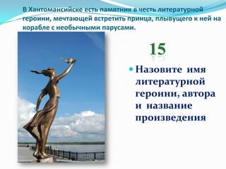 В Хантомансийске есть памятник в честь литературной
героини, мечтающей встретить принца, плывущего к ней на
корабле с необычными парусами.




                              Назовите имя
                               литературной
                               героини, автора
                               и название
                               произведения
 