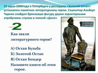 25 июля 2000года в Петербурге у ресторана «Золотой Остап»
установлен памятник литературному герою. Скульптор Альберт
Чаркин снабдил бронзовую фигуру двумя характерными
атрибутами: стулом и папкой «Дело»




    Как звали
    литературного героя?

    А) Остап Бульба
    Б) Золотой Остап
    В) Остап Бендер
    Назовите книги об этом
      герое.
 