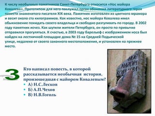К числу необычных памятников Санкт-Петербурга относится «Нос майора
Ковалева». Прототипом для него послужил орган обоняния литературного героя
повести знаменитого писателя XIX века. Памятник изготовлен из цветного мрамора
и весит около ста килограммов. Как известно, нос майора Ковалева имел
обыкновение покидать своего владельца и свободно разгуливать по городу. В 2002
году памятник исчез. Как шутили жители Петербурга, он просто по привычке
отправился прогуляться. К счастью, в 2003 году барельеф с изображением носа был
найден на лестничной площадке дома № 15 на Средней Подьяческой
улице, недалеко от своего законного местоположения, и установлен на прежнее
место.




          Кто написал повесть, в которой
          рассказывается необычная история,
          произошедшая с майором Ковалевым?
           А) Н.С.Лесков
           Б) А.П.Чехов
           В) Н.В.Гоголь
 
