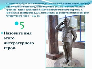 В Санкт-Петербурге есть памятник, установленный на Балканской площади
  сатирическому персонажу, главному герою романа чешского писателя
  Ярослава Гашека. Бронзовый памятник изготовлен скульптором А. С.
  Чаркиным в соавторстве с Д. Б. Пахомовым. За основу взят истинный рост
  литературного героя — 160 см.



        5
 Назовите имя
 этого
 литературного
 героя.
 