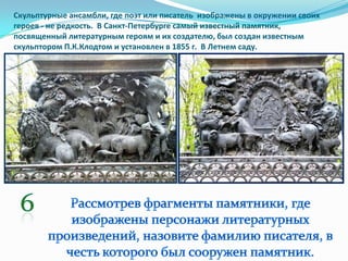 Скульптурные ансамбли, где поэт или писатель изображены в окружении своих
героев - не редкость. В Санкт-Петербурге самый известный памятник,
посвященный литературным героям и их создателю, был создан известным
скульптором П.К.Клодтом и установлен в 1855 г. В Летнем саду.
 