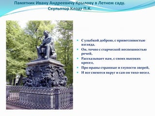Памятник Ивану Андреевичу Крылову в Летнем саду.
              Скульптор Клодт П.К.




                           С улыбкой доброю, с приветливостью
                            взгляда,
                           Он, точно с старческой неспешностью
                            речей,
                           Рассказывает нам, с своих высоких
                            кресел,
                           Про нравы странные и глупости зверей,
                           И все смеются вкруг и сам он тихо-весел.
 