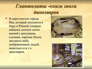 Глиптолиты -книги эпохи
              динозавров
   В окрестностях города
    Ика, который находится в
    Перу в Южной Америке
    найдены десятки тысяч
    камней с рисунками,
    схемами, картами Земли,
    звездного неба,
    изображениями людей,
    животных и в т.ч.
    динозавров.
 