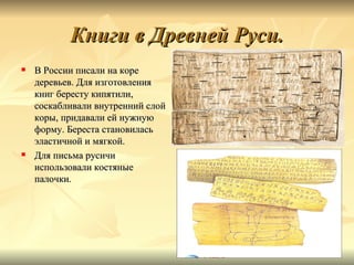 Книги в Древней Руси.
   В России писали на коре
    деревьев. Для изготовления
    книг бересту кипятили,
    соскабливали внутренний слой
    коры, придавали ей нужную
    форму. Береста становилась
    эластичной и мягкой.
   Для письма русичи
    использовали костяные
    палочки.
 