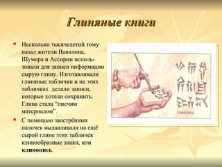 Глиняные книги
   Несколько тысячелетий тому
    назад жители Вавилона,
    Шумера и Ассирии исполь-
    зовали для записи информации
    сырую глину. Изготавливали
    глиняные таблички и на этих
    табличках делали записи,
    которые хотели сохранить.
    Глина стала “писчим
    материалом”.
   С помощью заострённых
    палочек выдавливали на ещё
    сырой глине этих табличек
    клинообразные знаки, или
    клинопись.
 