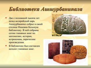 Библиотека Ашшурбанипала
   Две с половиной тысячи лет
    назад ассирийский царь
    Ашшурбанипал собрал в своей
    столице Ниневии большую
    библиотеку. В ней собраны
    сотни глиняных книг по
    математике, истории,
    астрономии, лирические
    произведения.
   В библиотеке был составлен
    каталог глиняных книг.
 