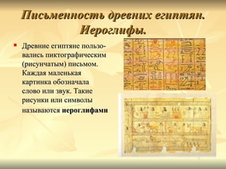 Письменность древних египтян.
            Иероглифы.
   Древние египтяне пользо-
    вались пиктографическим
    (рисунчатым) письмом.
    Каждая маленькая
    картинка обозначала
    слово или звук. Такие
    рисунки или символы
    называются иероглифами
 