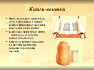 Книги-свитки
   Чтобы папирусной книгой было
    легко пользоваться, к концам
    свитков прикрепляли палочки и
    наматывали на них свитки.
   К палочкам прикрепляли бирки
    – титулюсы, на которых
    писали названия книг.
   Свернутые свитки укладывали
    в в круглые деревянные,
    кожаные или глиняные
    футляры.
 
