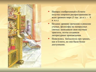    Папирус изобретенный в Египте
    получил широкое распространение во
    всем древнем мире (3 тыс. до н.э. – 9
    в. н.э.)
   Позднее древние греческие и римские
    ученые, философы на папирусных
    свитках записывали свои научные
    трактаты, поэты создавали
    литературные произведения.
   Появлялись библиотеки при храмах,
    как в Египте, но они были более
    доступными.
 