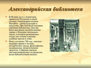 Александрийская библиотека
   В III веке до н.э. египетские
    правители Птолемеи в своей
    столице Александрии создали
    Мусейон – центр культуры и
    искусства. При нем была основана
    огромная библиотека. Для нее
    было выстроено величественное
    здание с большим читальным
    залом, в котором размещались
    столы для чтения и письма,
    удобные кресла и ложа.
   Фонд составлял 700 тыс. свитков –
    шедевры драмы и поэзии,
    исторические труды, философские,
    медицинские, педагогические
    трактаты. Собрания свитков
    систематизировались по разделам,
    велся библиотечный каталог.
 