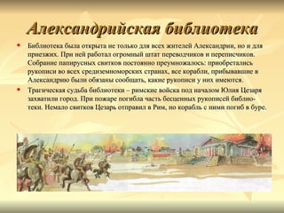 Александрийская библиотека
   Библиотека была открыта не только для всех жителей Александрии, но и для
    приезжих. При ней работал огромный штат переводчиков и переписчиков.
    Собрание папирусных свитков постоянно преумножалось: приобретались
    рукописи во всех средиземноморских странах, все корабли, прибывавшие в
    Александрию были обязаны сообщать, какие рукописи у них имеются.
   Трагическая судьба библиотеки – римские войска под началом Юлия Цезаря
    захватили город. При пожаре погибла часть бесценных рукописей библио-
    теки. Немало свитков Цезарь отправил в Рим, но корабль с ними погиб в буре.
 