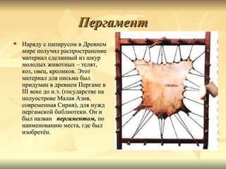 Пергамент
   Наряду с папирусом в Древнем
    мире получил распространение
    материал сделанный из шкур
    молодых животных – телят,
    коз, овец, кроликов. Этот
    материал для письма был
    придуман в древнем Пергаме в
    III веке до н.э. (государстве на
    полуострове Малая Азия,
    современная Сирия), для нужд
    пергамской библиотеки. Он и
    был назван пергаментом, по
    наименованию места, где был
    изобретён.
 