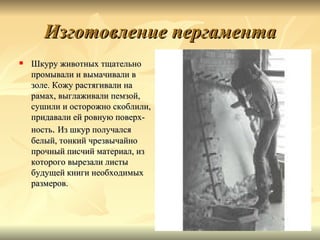 Изготовление пергамента
   Шкуру животных тщательно
    промывали и вымачивали в
    золе. Кожу растягивали на
    рамах, выглаживали пемзой,
    сушили и осторожно скоблили,
    придавали ей ровную поверх-
    ность. Из шкур получался
    белый, тонкий чрезвычайно
    прочный писчий материал, из
    которого вырезали листы
    будущей книги необходимых
    размеров.
 