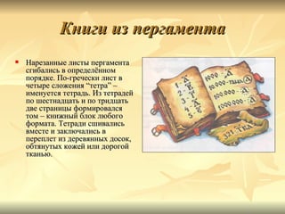 Книги из пергамента
   Нарезанные листы пергамента
    сгибались в определённом
    порядке. По-гречески лист в
    четыре сложения “тетра” –
    именуется тетрадь. Из тетрадей
    по шестнадцать и по тридцать
    две страницы формировался
    том – книжный блок любого
    формата. Тетради сшивались
    вместе и заключались в
    переплет из деревянных досок,
    обтянутых кожей или дорогой
    тканью.
 