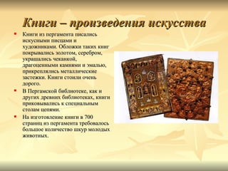 Книги – произведения искусства
   Книги из пергамента писались
    искусными писцами и
    художниками. Обложки таких книг
    покрывались золотом, серебром,
    украшались чеканкой,
    драгоценными камнями и эмалью,
    прикреплялись металлические
    застежки. Книги стоили очень
    дорого.
   В Пергамской библиотеке, как и
    других древних библиотеках, книги
    приковывались к специальным
    столам цепями.
   На изготовление книги в 700
    страниц из пергамента требовалось
    большое количество шкур молодых
    животных.
 