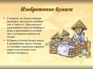 Изобретение бумаги
   Считается, что бумагу впервые
    научились изготовлять китайцы
    уже в I веке н.э.. Они использо-
    вали клейкую массу из бамбука и
    воды, и раскатывали в плоский
    лист и оставляли сушиться на
    солнце.
   В Европе и России бумага вошла
    в употребление лишь в 10 веке,
    т.к. китайцы тщательно охраняли
    секрет изготовления этого
    писчего материала.
 